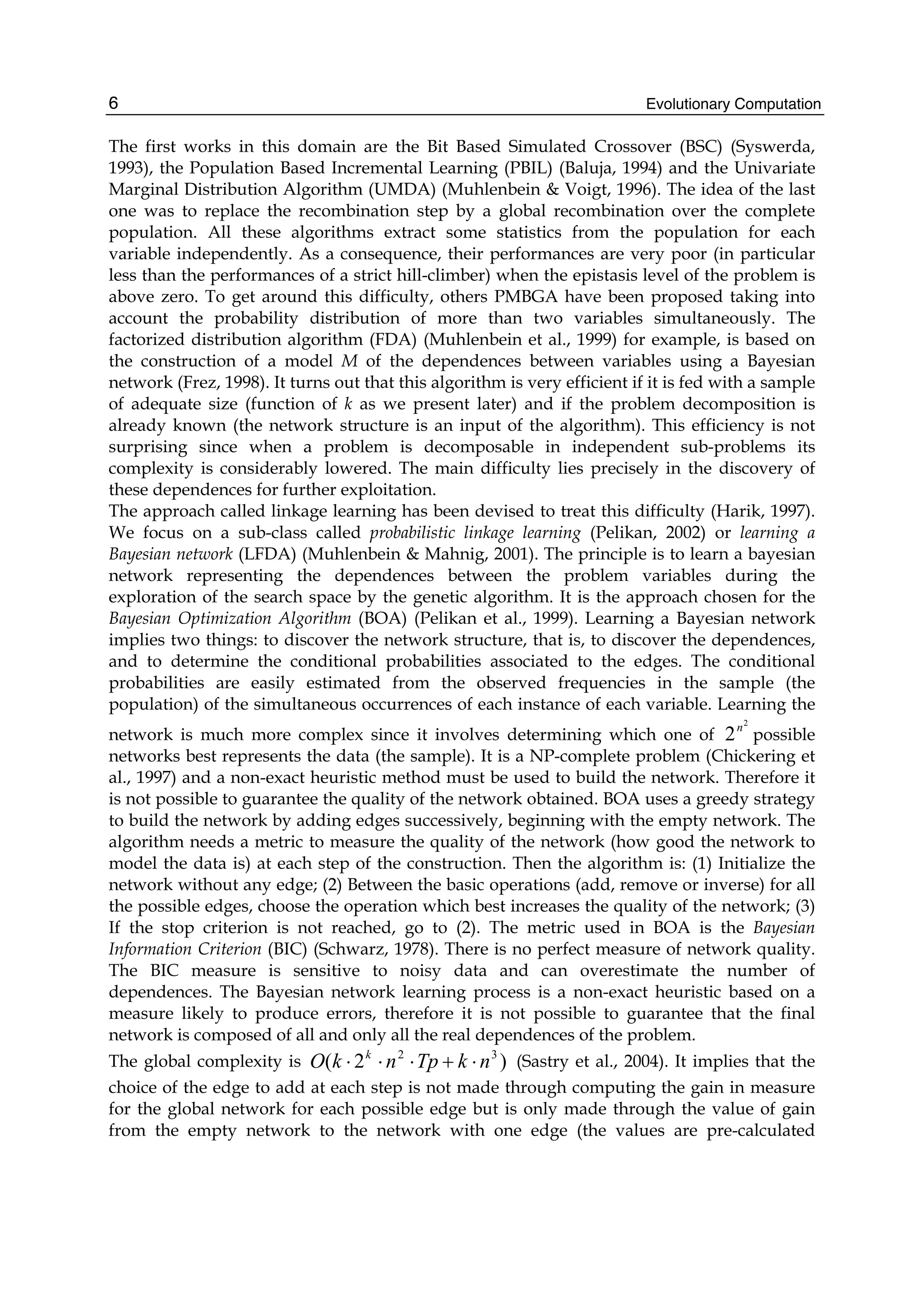 Evolutionary Computation
6
The first works in this domain are the Bit Based Simulated Crossover (BSC) (Syswerda,
1993), the Population Based Incremental Learning (PBIL) (Baluja, 1994) and the Univariate
Marginal Distribution Algorithm (UMDA) (Muhlenbein & Voigt, 1996). The idea of the last
one was to replace the recombination step by a global recombination over the complete
population. All these algorithms extract some statistics from the population for each
variable independently. As a consequence, their performances are very poor (in particular
less than the performances of a strict hill-climber) when the epistasis level of the problem is
above zero. To get around this difficulty, others PMBGA have been proposed taking into
account the probability distribution of more than two variables simultaneously. The
factorized distribution algorithm (FDA) (Muhlenbein et al., 1999) for example, is based on
the construction of a model M of the dependences between variables using a Bayesian
network (Frez, 1998). It turns out that this algorithm is very efficient if it is fed with a sample
of adequate size (function of k as we present later) and if the problem decomposition is
already known (the network structure is an input of the algorithm). This efficiency is not
surprising since when a problem is decomposable in independent sub-problems its
complexity is considerably lowered. The main difficulty lies precisely in the discovery of
these dependences for further exploitation.
The approach called linkage learning has been devised to treat this difficulty (Harik, 1997).
We focus on a sub-class called probabilistic linkage learning (Pelikan, 2002) or learning a
Bayesian network (LFDA) (Muhlenbein & Mahnig, 2001). The principle is to learn a bayesian
network representing the dependences between the problem variables during the
exploration of the search space by the genetic algorithm. It is the approach chosen for the
Bayesian Optimization Algorithm (BOA) (Pelikan et al., 1999). Learning a Bayesian network
implies two things: to discover the network structure, that is, to discover the dependences,
and to determine the conditional probabilities associated to the edges. The conditional
probabilities are easily estimated from the observed frequencies in the sample (the
population) of the simultaneous occurrences of each instance of each variable. Learning the
network is much more complex since it involves determining which one of
2
2n
possible
networks best represents the data (the sample). It is a NP-complete problem (Chickering et
al., 1997) and a non-exact heuristic method must be used to build the network. Therefore it
is not possible to guarantee the quality of the network obtained. BOA uses a greedy strategy
to build the network by adding edges successively, beginning with the empty network. The
algorithm needs a metric to measure the quality of the network (how good the network to
model the data is) at each step of the construction. Then the algorithm is: (1) Initialize the
network without any edge; (2) Between the basic operations (add, remove or inverse) for all
the possible edges, choose the operation which best increases the quality of the network; (3)
If the stop criterion is not reached, go to (2). The metric used in BOA is the Bayesian
Information Criterion (BIC) (Schwarz, 1978). There is no perfect measure of network quality.
The BIC measure is sensitive to noisy data and can overestimate the number of
dependences. The Bayesian network learning process is a non-exact heuristic based on a
measure likely to produce errors, therefore it is not possible to guarantee that the final
network is composed of all and only all the real dependences of the problem.
The global complexity is )
2
( 3
2
n
k
Tp
n
k
O k
⋅
+
⋅
⋅
⋅ (Sastry et al., 2004). It implies that the
choice of the edge to add at each step is not made through computing the gain in measure
for the global network for each possible edge but is only made through the value of gain
from the empty network to the network with one edge (the values are pre-calculated
 