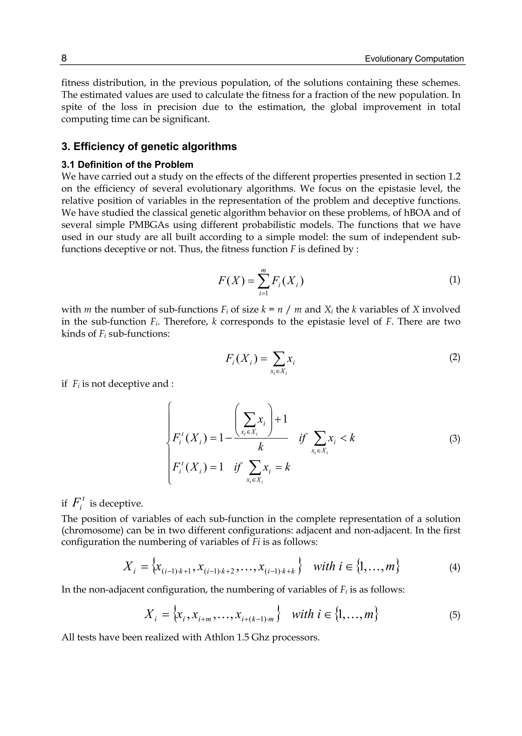 Evolutionary Computation
8
fitness distribution, in the previous population, of the solutions containing these schemes.
The estimated values are used to calculate the fitness for a fraction of the new population. In
spite of the loss in precision due to the estimation, the global improvement in total
computing time can be significant.
3. Efficiency of genetic algorithms
3.1 Definition of the Problem
We have carried out a study on the effects of the different properties presented in section 1.2
on the efficiency of several evolutionary algorithms. We focus on the epistasie level, the
relative position of variables in the representation of the problem and deceptive functions.
We have studied the classical genetic algorithm behavior on these problems, of hBOA and of
several simple PMBGAs using different probabilistic models. The functions that we have
used in our study are all built according to a simple model: the sum of independent sub-
functions deceptive or not. Thus, the fitness function F is defined by :
)
(
)
(
1
i
m
i
i X
F
X
F ∑
=
= (1)
with m the number of sub-functions Fi of size k = n / m and Xi the k variables of X involved
in the sub-function Fi. Therefore, k corresponds to the epistasie level of F. There are two
kinds of Fi sub-functions:
∑
∈
=
i
i X
x
i
i
i x
X
F )
( (2)
if Fi is not deceptive and :
⎪
⎪
⎪
⎩
⎪
⎪
⎪
⎨
⎧
=
=
<
+
⎟
⎟
⎠
⎞
⎜
⎜
⎝
⎛
−
=
∑
∑
∑
∈
∈
∈
k
x
if
X
F
k
x
if
k
x
X
F
i
i
i
i
i
i
X
x
i
i
t
i
X
x
i
X
x
i
i
t
i
1
)
(
1
1
)
( (3)
if
t
i
F is deceptive.
The position of variables of each sub-function in the complete representation of a solution
(chromosome) can be in two different configurations: adjacent and non-adjacent. In the first
configuration the numbering of variables of Fi is as follows:
{ } { }
m
i
with
x
x
x
X k
k
i
k
i
k
i
i ,
,
1
,
,
, )
1
(
2
)
1
(
1
)
1
( …
… ∈
= +
⋅
−
+
⋅
−
+
⋅
− (4)
In the non-adjacent configuration, the numbering of variables of Fi is as follows:
{ } { }
m
i
with
x
x
x
X m
k
i
m
i
i
i ,
,
1
,
,
, )
1
( …
… ∈
= ⋅
−
+
+ (5)
All tests have been realized with Athlon 1.5 Ghz processors.
 