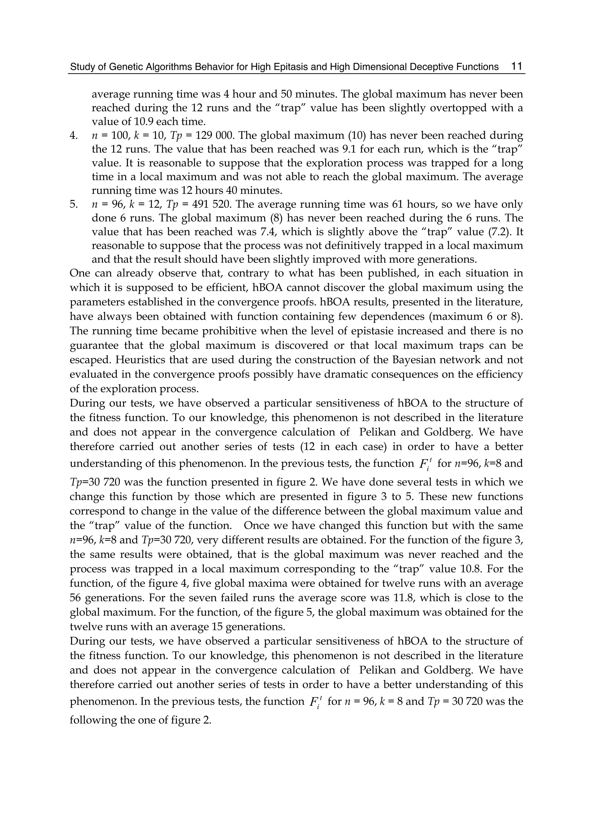 Study of Genetic Algorithms Behavior for High Epitasis and High Dimensional Deceptive Functions 11
average running time was 4 hour and 50 minutes. The global maximum has never been
reached during the 12 runs and the “trap” value has been slightly overtopped with a
value of 10.9 each time.
4. n = 100, k = 10, Tp = 129 000. The global maximum (10) has never been reached during
the 12 runs. The value that has been reached was 9.1 for each run, which is the “trap”
value. It is reasonable to suppose that the exploration process was trapped for a long
time in a local maximum and was not able to reach the global maximum. The average
running time was 12 hours 40 minutes.
5. n = 96, k = 12, Tp = 491 520. The average running time was 61 hours, so we have only
done 6 runs. The global maximum (8) has never been reached during the 6 runs. The
value that has been reached was 7.4, which is slightly above the “trap” value (7.2). It
reasonable to suppose that the process was not definitively trapped in a local maximum
and that the result should have been slightly improved with more generations.
One can already observe that, contrary to what has been published, in each situation in
which it is supposed to be efficient, hBOA cannot discover the global maximum using the
parameters established in the convergence proofs. hBOA results, presented in the literature,
have always been obtained with function containing few dependences (maximum 6 or 8).
The running time became prohibitive when the level of epistasie increased and there is no
guarantee that the global maximum is discovered or that local maximum traps can be
escaped. Heuristics that are used during the construction of the Bayesian network and not
evaluated in the convergence proofs possibly have dramatic consequences on the efficiency
of the exploration process.
During our tests, we have observed a particular sensitiveness of hBOA to the structure of
the fitness function. To our knowledge, this phenomenon is not described in the literature
and does not appear in the convergence calculation of Pelikan and Goldberg. We have
therefore carried out another series of tests (12 in each case) in order to have a better
understanding of this phenomenon. In the previous tests, the function t
i
F for n=96, k=8 and
Tp=30 720 was the function presented in figure 2. We have done several tests in which we
change this function by those which are presented in figure 3 to 5. These new functions
correspond to change in the value of the difference between the global maximum value and
the “trap” value of the function. Once we have changed this function but with the same
n=96, k=8 and Tp=30 720, very different results are obtained. For the function of the figure 3,
the same results were obtained, that is the global maximum was never reached and the
process was trapped in a local maximum corresponding to the “trap” value 10.8. For the
function, of the figure 4, five global maxima were obtained for twelve runs with an average
56 generations. For the seven failed runs the average score was 11.8, which is close to the
global maximum. For the function, of the figure 5, the global maximum was obtained for the
twelve runs with an average 15 generations.
During our tests, we have observed a particular sensitiveness of hBOA to the structure of
the fitness function. To our knowledge, this phenomenon is not described in the literature
and does not appear in the convergence calculation of Pelikan and Goldberg. We have
therefore carried out another series of tests in order to have a better understanding of this
phenomenon. In the previous tests, the function t
i
F for n = 96, k = 8 and Tp = 30 720 was the
following the one of figure 2.
 