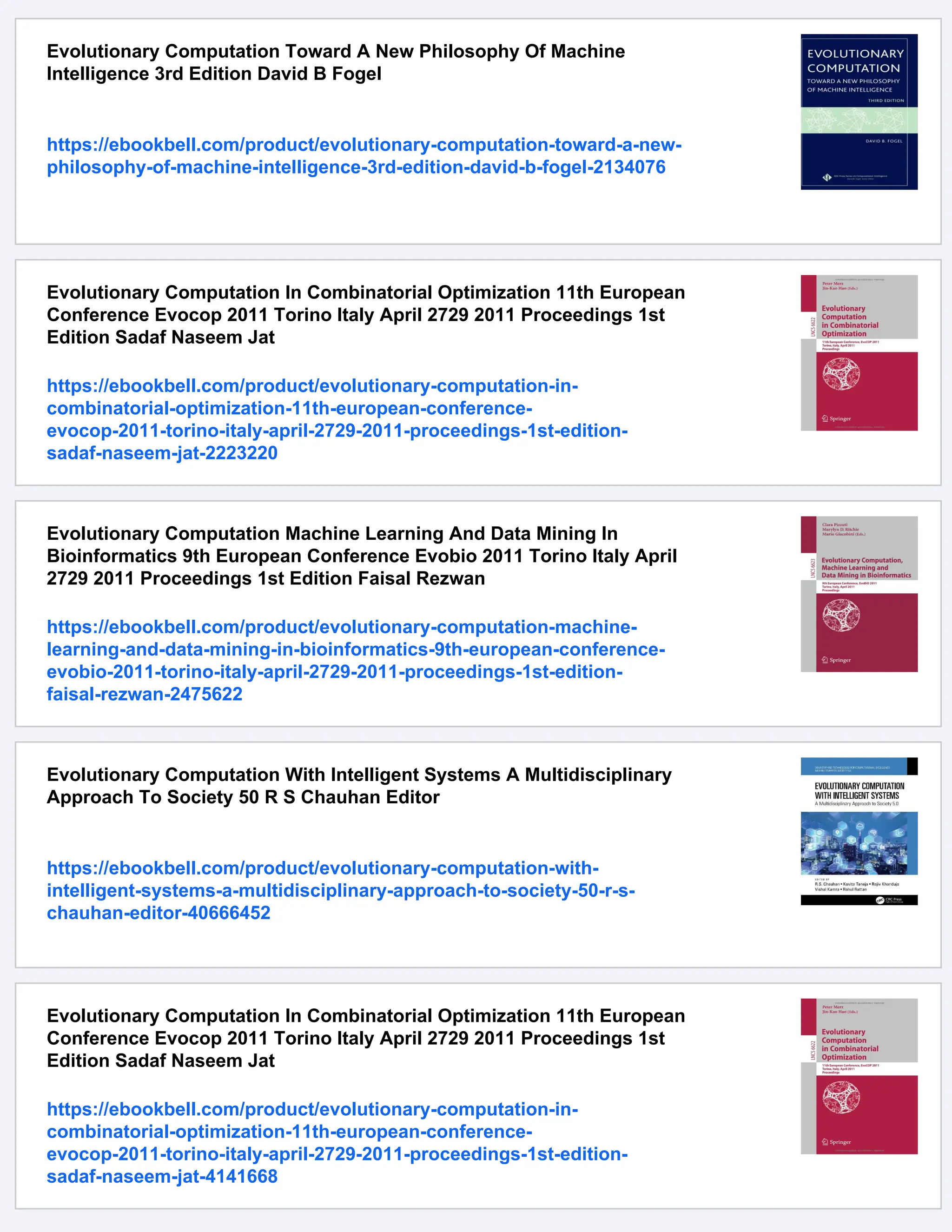 Evolutionary Computation Toward A New Philosophy Of Machine
Intelligence 3rd Edition David B Fogel
https://ebookbell.com/product/evolutionary-computation-toward-a-new-
philosophy-of-machine-intelligence-3rd-edition-david-b-fogel-2134076
Evolutionary Computation In Combinatorial Optimization 11th European
Conference Evocop 2011 Torino Italy April 2729 2011 Proceedings 1st
Edition Sadaf Naseem Jat
https://ebookbell.com/product/evolutionary-computation-in-
combinatorial-optimization-11th-european-conference-
evocop-2011-torino-italy-april-2729-2011-proceedings-1st-edition-
sadaf-naseem-jat-2223220
Evolutionary Computation Machine Learning And Data Mining In
Bioinformatics 9th European Conference Evobio 2011 Torino Italy April
2729 2011 Proceedings 1st Edition Faisal Rezwan
https://ebookbell.com/product/evolutionary-computation-machine-
learning-and-data-mining-in-bioinformatics-9th-european-conference-
evobio-2011-torino-italy-april-2729-2011-proceedings-1st-edition-
faisal-rezwan-2475622
Evolutionary Computation With Intelligent Systems A Multidisciplinary
Approach To Society 50 R S Chauhan Editor
https://ebookbell.com/product/evolutionary-computation-with-
intelligent-systems-a-multidisciplinary-approach-to-society-50-r-s-
chauhan-editor-40666452
Evolutionary Computation In Combinatorial Optimization 11th European
Conference Evocop 2011 Torino Italy April 2729 2011 Proceedings 1st
Edition Sadaf Naseem Jat
https://ebookbell.com/product/evolutionary-computation-in-
combinatorial-optimization-11th-european-conference-
evocop-2011-torino-italy-april-2729-2011-proceedings-1st-edition-
sadaf-naseem-jat-4141668
 