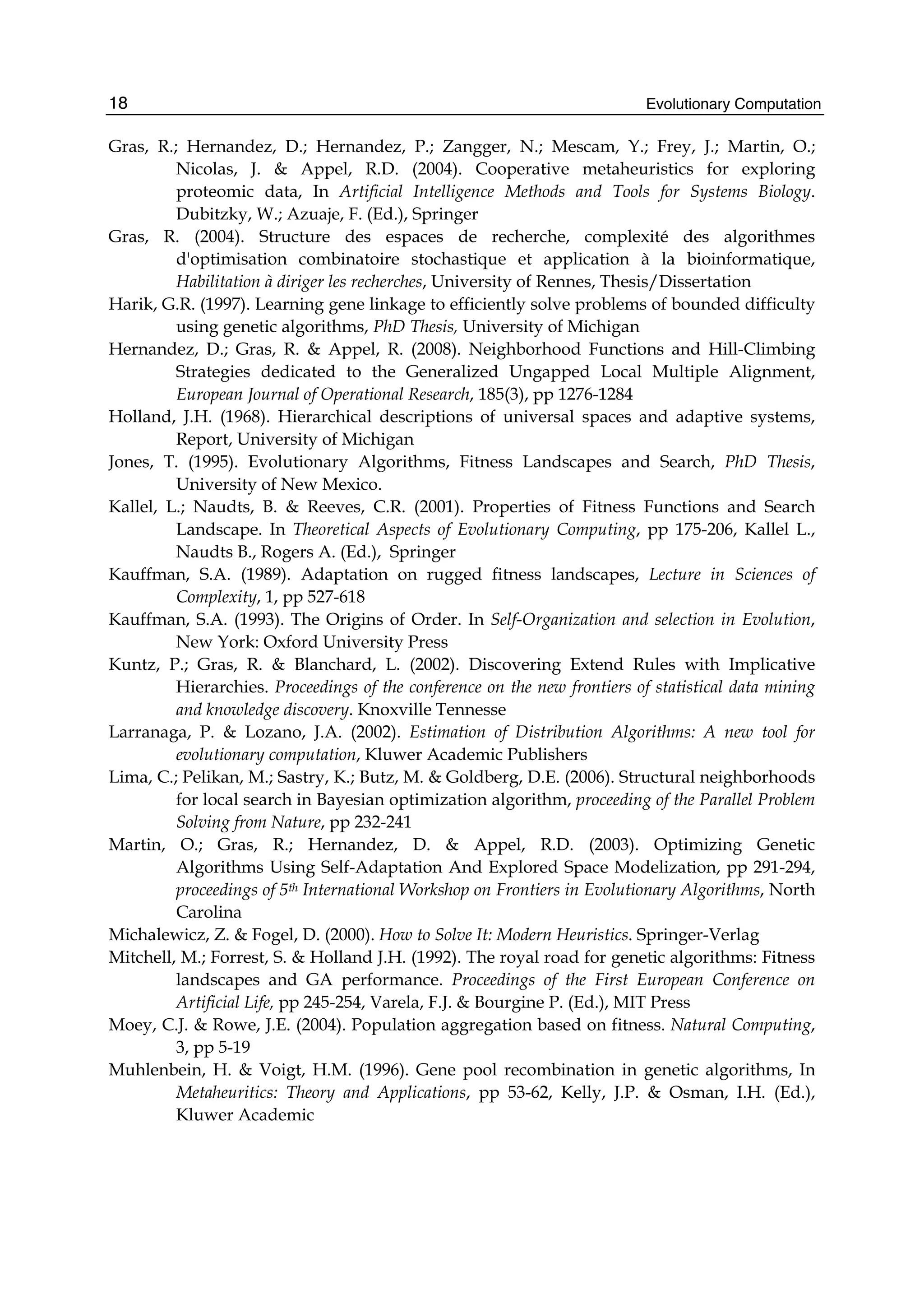 Evolutionary Computation
18
Gras, R.; Hernandez, D.; Hernandez, P.; Zangger, N.; Mescam, Y.; Frey, J.; Martin, O.;
Nicolas, J. & Appel, R.D. (2004). Cooperative metaheuristics for exploring
proteomic data, In Artificial Intelligence Methods and Tools for Systems Biology.
Dubitzky, W.; Azuaje, F. (Ed.), Springer
Gras, R. (2004). Structure des espaces de recherche, complexité des algorithmes
d'optimisation combinatoire stochastique et application à la bioinformatique,
Habilitation à diriger les recherches, University of Rennes, Thesis/Dissertation
Harik, G.R. (1997). Learning gene linkage to efficiently solve problems of bounded difficulty
using genetic algorithms, PhD Thesis, University of Michigan
Hernandez, D.; Gras, R. & Appel, R. (2008). Neighborhood Functions and Hill-Climbing
Strategies dedicated to the Generalized Ungapped Local Multiple Alignment,
European Journal of Operational Research, 185(3), pp 1276-1284
Holland, J.H. (1968). Hierarchical descriptions of universal spaces and adaptive systems,
Report, University of Michigan
Jones, T. (1995). Evolutionary Algorithms, Fitness Landscapes and Search, PhD Thesis,
University of New Mexico.
Kallel, L.; Naudts, B. & Reeves, C.R. (2001). Properties of Fitness Functions and Search
Landscape. In Theoretical Aspects of Evolutionary Computing, pp 175-206, Kallel L.,
Naudts B., Rogers A. (Ed.), Springer
Kauffman, S.A. (1989). Adaptation on rugged fitness landscapes, Lecture in Sciences of
Complexity, 1, pp 527-618
Kauffman, S.A. (1993). The Origins of Order. In Self-Organization and selection in Evolution,
New York: Oxford University Press
Kuntz, P.; Gras, R. & Blanchard, L. (2002). Discovering Extend Rules with Implicative
Hierarchies. Proceedings of the conference on the new frontiers of statistical data mining
and knowledge discovery. Knoxville Tennesse
Larranaga, P. & Lozano, J.A. (2002). Estimation of Distribution Algorithms: A new tool for
evolutionary computation, Kluwer Academic Publishers
Lima, C.; Pelikan, M.; Sastry, K.; Butz, M. & Goldberg, D.E. (2006). Structural neighborhoods
for local search in Bayesian optimization algorithm, proceeding of the Parallel Problem
Solving from Nature, pp 232-241
Martin, O.; Gras, R.; Hernandez, D. & Appel, R.D. (2003). Optimizing Genetic
Algorithms Using Self-Adaptation And Explored Space Modelization, pp 291-294,
proceedings of 5th International Workshop on Frontiers in Evolutionary Algorithms, North
Carolina
Michalewicz, Z. & Fogel, D. (2000). How to Solve It: Modern Heuristics. Springer-Verlag
Mitchell, M.; Forrest, S. & Holland J.H. (1992). The royal road for genetic algorithms: Fitness
landscapes and GA performance. Proceedings of the First European Conference on
Artificial Life, pp 245-254, Varela, F.J. & Bourgine P. (Ed.), MIT Press
Moey, C.J. & Rowe, J.E. (2004). Population aggregation based on fitness. Natural Computing,
3, pp 5-19
Muhlenbein, H. & Voigt, H.M. (1996). Gene pool recombination in genetic algorithms, In
Metaheuritics: Theory and Applications, pp 53-62, Kelly, J.P. & Osman, I.H. (Ed.),
Kluwer Academic
 