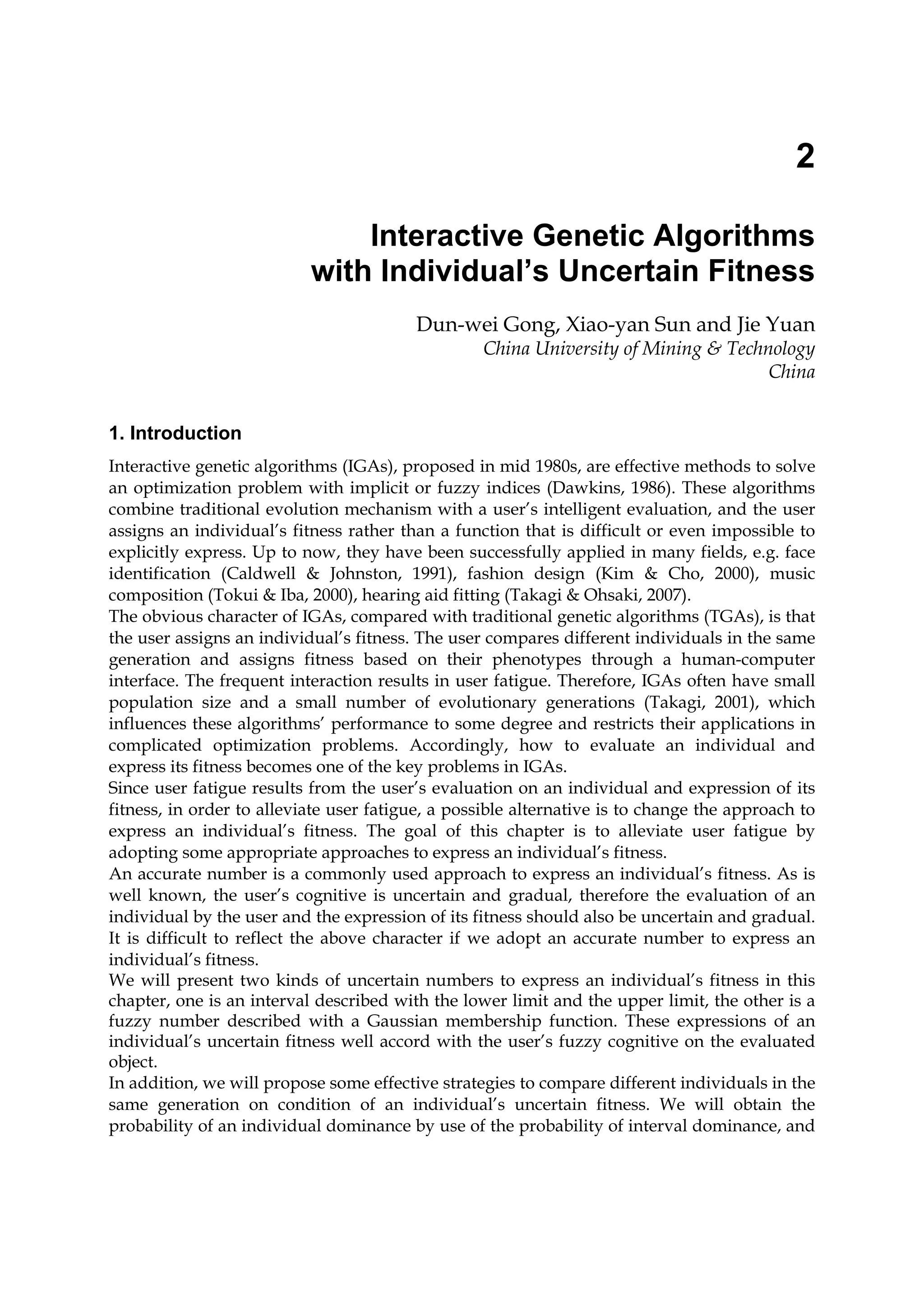 2
Interactive Genetic Algorithms
with Individual’s Uncertain Fitness
Dun-wei Gong, Xiao-yan Sun and Jie Yuan
China University of Mining & Technology
China
1. Introduction
Interactive genetic algorithms (IGAs), proposed in mid 1980s, are effective methods to solve
an optimization problem with implicit or fuzzy indices (Dawkins, 1986). These algorithms
combine traditional evolution mechanism with a user’s intelligent evaluation, and the user
assigns an individual’s fitness rather than a function that is difficult or even impossible to
explicitly express. Up to now, they have been successfully applied in many fields, e.g. face
identification (Caldwell & Johnston, 1991), fashion design (Kim & Cho, 2000), music
composition (Tokui & Iba, 2000), hearing aid fitting (Takagi & Ohsaki, 2007).
The obvious character of IGAs, compared with traditional genetic algorithms (TGAs), is that
the user assigns an individual’s fitness. The user compares different individuals in the same
generation and assigns fitness based on their phenotypes through a human-computer
interface. The frequent interaction results in user fatigue. Therefore, IGAs often have small
population size and a small number of evolutionary generations (Takagi, 2001), which
influences these algorithms’ performance to some degree and restricts their applications in
complicated optimization problems. Accordingly, how to evaluate an individual and
express its fitness becomes one of the key problems in IGAs.
Since user fatigue results from the user’s evaluation on an individual and expression of its
fitness, in order to alleviate user fatigue, a possible alternative is to change the approach to
express an individual’s fitness. The goal of this chapter is to alleviate user fatigue by
adopting some appropriate approaches to express an individual’s fitness.
An accurate number is a commonly used approach to express an individual’s fitness. As is
well known, the user’s cognitive is uncertain and gradual, therefore the evaluation of an
individual by the user and the expression of its fitness should also be uncertain and gradual.
It is difficult to reflect the above character if we adopt an accurate number to express an
individual’s fitness.
We will present two kinds of uncertain numbers to express an individual’s fitness in this
chapter, one is an interval described with the lower limit and the upper limit, the other is a
fuzzy number described with a Gaussian membership function. These expressions of an
individual’s uncertain fitness well accord with the user’s fuzzy cognitive on the evaluated
object.
In addition, we will propose some effective strategies to compare different individuals in the
same generation on condition of an individual’s uncertain fitness. We will obtain the
probability of an individual dominance by use of the probability of interval dominance, and
 