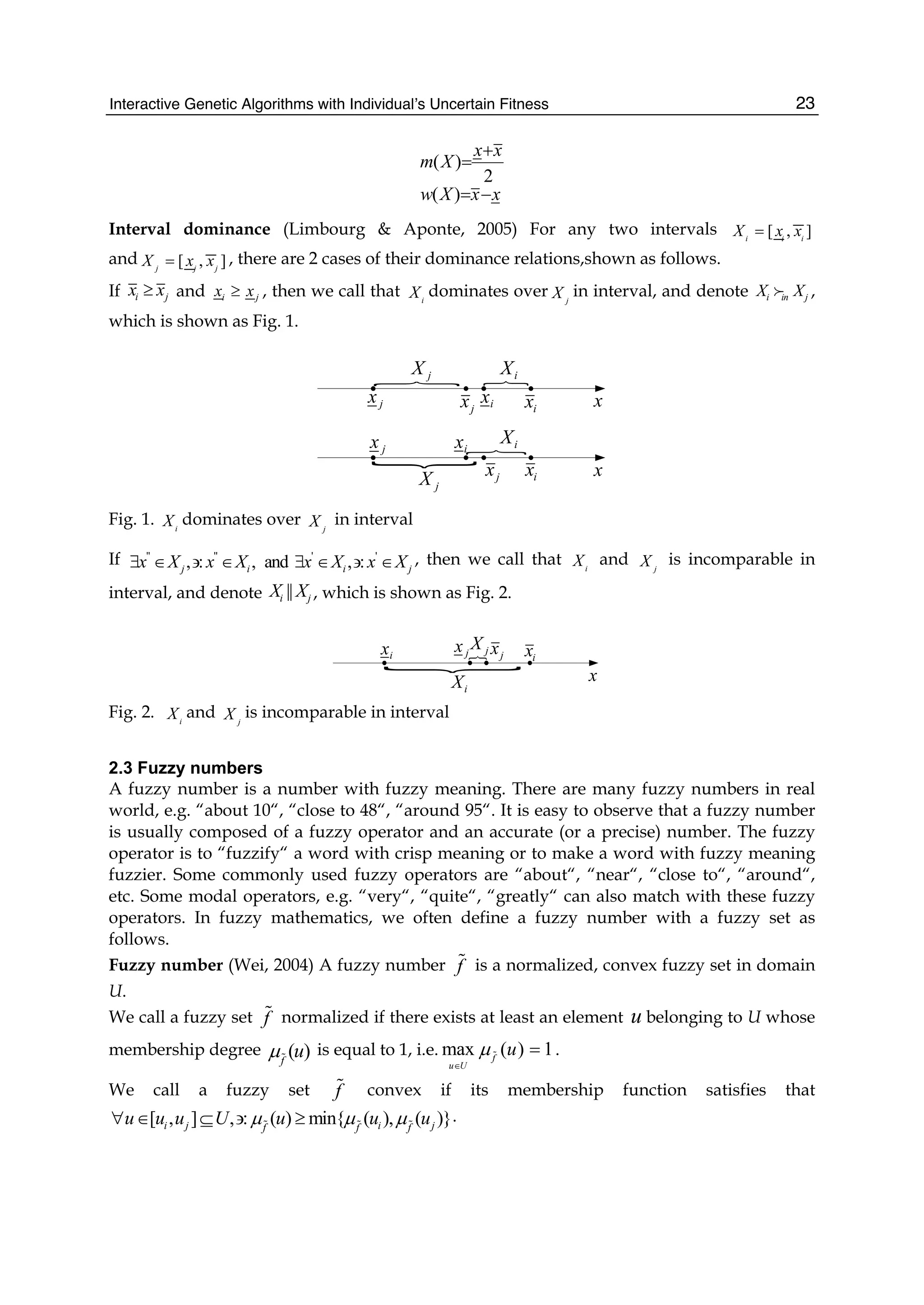Interactive Genetic Algorithms with Individual’s Uncertain Fitness 23
( )
2
( )
x x
m X
w X x x
+
=
= −
Interval dominance (Limbourg  Aponte, 2005) For any two intervals [ , ]
i i i
X x x
=
and [ , ]
j j j
X x x
= , there are 2 cases of their dominance relations,shown as follows.
If i j
x x
≥ and i j
x x
≥ , then we call that i
X dominates over j
X in interval, and denote i in j
X X
; ,
which is shown as Fig. 1.
P P
j
X i
X
P
j
X
i
X
N
i
x
i
x
j
x
j
x
i
x
i
x
j
x
j
x
x
x
Fig. 1. i
X dominates over j
X in interval
If   ' '
, : , and , :
j i i j
x X x X x X x X
∃ ∈ ∋ ∈ ∃ ∈ ∋ ∈ , then we call that i
X and j
X is incomparable in
interval, and denote ||
i j
X X , which is shown as Fig. 2.
Pj
X
i
X
N
j
x i
x
i
x j
x
x
Fig. 2. i
X and j
X is incomparable in interval
2.3 Fuzzy numbers
A fuzzy number is a number with fuzzy meaning. There are many fuzzy numbers in real
world, e.g. “about 10“, “close to 48“, “around 95“. It is easy to observe that a fuzzy number
is usually composed of a fuzzy operator and an accurate (or a precise) number. The fuzzy
operator is to “fuzzify“ a word with crisp meaning or to make a word with fuzzy meaning
fuzzier. Some commonly used fuzzy operators are “about“, “near“, “close to“, “around“,
etc. Some modal operators, e.g. “very“, “quite“, “greatly“ can also match with these fuzzy
operators. In fuzzy mathematics, we often define a fuzzy number with a fuzzy set as
follows.
Fuzzy number (Wei, 2004) A fuzzy number f
 is a normalized, convex fuzzy set in domain
U.
We call a fuzzy set f
 normalized if there exists at least an element u belonging to U whose
membership degree ( )
f
u
μ
is equal to 1, i.e. max ( ) 1
f
u U
u
μ
∈
=
 .
We call a fuzzy set f
 convex if its membership function satisfies that
[ , ] , : ( ) min{ ( ), ( )}
i j i j
f f f
u u u U u u u
μ μ μ
∀ ∈ ⊆ ∋ ≥
  
.
 