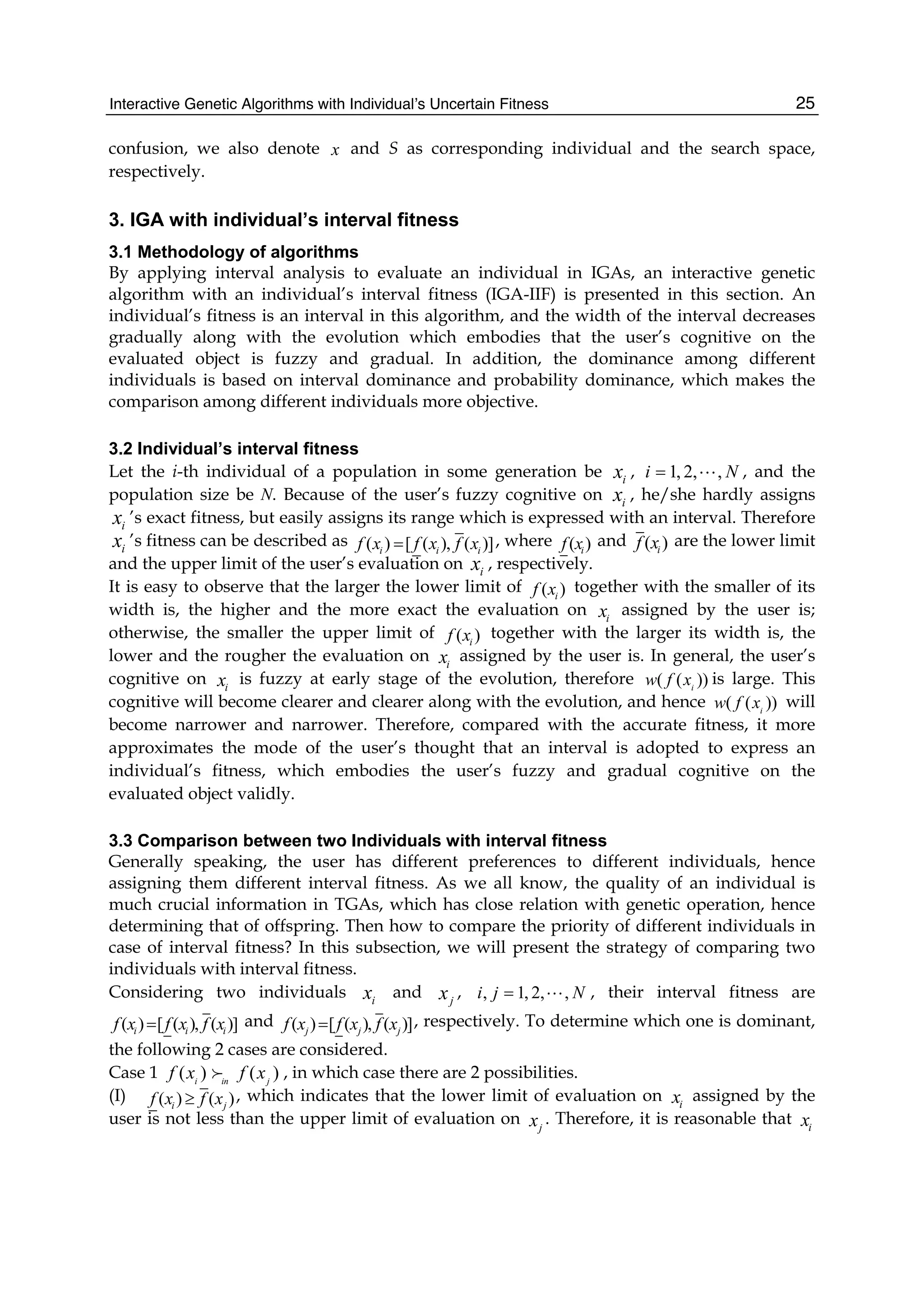Interactive Genetic Algorithms with Individual’s Uncertain Fitness 25
confusion, we also denote x and S as corresponding individual and the search space,
respectively.
3. IGA with individual’s interval fitness
3.1 Methodology of algorithms
By applying interval analysis to evaluate an individual in IGAs, an interactive genetic
algorithm with an individual’s interval fitness (IGA-IIF) is presented in this section. An
individual’s fitness is an interval in this algorithm, and the width of the interval decreases
gradually along with the evolution which embodies that the user’s cognitive on the
evaluated object is fuzzy and gradual. In addition, the dominance among different
individuals is based on interval dominance and probability dominance, which makes the
comparison among different individuals more objective.
3.2 Individual’s interval fitness
Let the i-th individual of a population in some generation be i
x , 1, 2, ,
i N
=  , and the
population size be N. Because of the user’s fuzzy cognitive on i
x , he/she hardly assigns
i
x ’s exact fitness, but easily assigns its range which is expressed with an interval. Therefore
i
x ’s fitness can be described as ( ) [ ( ), ( )]
i i i
f x f x f x
= , where ( )
i
f x and ( )
i
f x are the lower limit
and the upper limit of the user’s evaluation on i
x , respectively.
It is easy to observe that the larger the lower limit of ( )
i
f x together with the smaller of its
width is, the higher and the more exact the evaluation on i
x assigned by the user is;
otherwise, the smaller the upper limit of ( )
i
f x together with the larger its width is, the
lower and the rougher the evaluation on i
x assigned by the user is. In general, the user’s
cognitive on i
x is fuzzy at early stage of the evolution, therefore ( ( ))
i
w f x is large. This
cognitive will become clearer and clearer along with the evolution, and hence ( ( ))
i
w f x will
become narrower and narrower. Therefore, compared with the accurate fitness, it more
approximates the mode of the user’s thought that an interval is adopted to express an
individual’s fitness, which embodies the user’s fuzzy and gradual cognitive on the
evaluated object validly.
3.3 Comparison between two Individuals with interval fitness
Generally speaking, the user has different preferences to different individuals, hence
assigning them different interval fitness. As we all know, the quality of an individual is
much crucial information in TGAs, which has close relation with genetic operation, hence
determining that of offspring. Then how to compare the priority of different individuals in
case of interval fitness? In this subsection, we will present the strategy of comparing two
individuals with interval fitness.
Considering two individuals i
x and j
x , , 1, 2, ,
i j N
=  , their interval fitness are
( ) [ ( ), ( )]
i i i
f x f x f x
= and ( ) [ ( ), ( )]
j j j
f x f x f x
= , respectively. To determine which one is dominant,
the following 2 cases are considered.
Case 1 ( ) ( )
i in j
f x f x
; , in which case there are 2 possibilities.
(I) ( ) ( )
i j
f x f x
≥ , which indicates that the lower limit of evaluation on i
x assigned by the
user is not less than the upper limit of evaluation on j
x . Therefore, it is reasonable that i
x
 