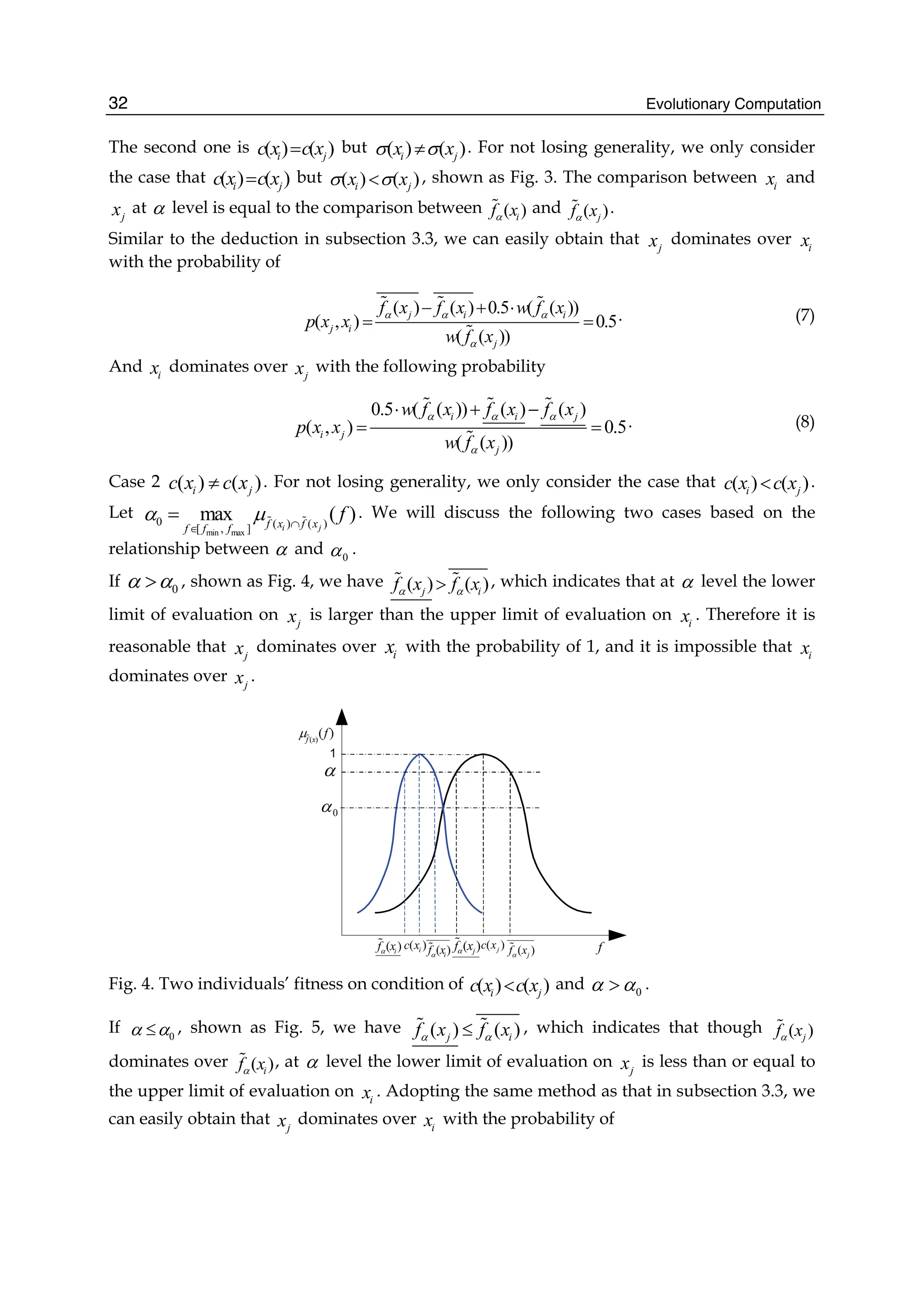 Evolutionary Computation
32
The second one is ( ) ( )
i j
c x c x
= but ( ) ( )
i j
x x
σ σ
≠ . For not losing generality, we only consider
the case that ( ) ( )
i j
c x c x
= but ( ) ( )
i j
x x
σ σ
 , shown as Fig. 3. The comparison between i
x and
j
x at α level is equal to the comparison between ( )
i
f x
α
 and ( )
j
f x
α
 .
Similar to the deduction in subsection 3.3, we can easily obtain that j
x dominates over i
x
with the probability of
( ) ( ) 0.5 ( ( ))
( , ) 0.5
( ( ))
j i i
j i
j
f x f x w f x
p x x
w f x
α α α
α
− + ⋅
= =
  

. (7)
And i
x dominates over j
x with the following probability
0.5 ( ( )) ( ) ( )
( , ) 0.5
( ( ))
i i j
i j
j
w f x f x f x
p x x
w f x
α α α
α
⋅ + −
= =
  

. (8)
Case 2 ( ) ( )
i j
c x c x
≠ . For not losing generality, we only consider the case that ( ) ( )
i j
c x c x
 .
Let
min max
0 ( ) ( )
[ , ]
max ( )
i j
f x f x
f f f
f
α μ ∩
∈
=  
. We will discuss the following two cases based on the
relationship between α and 0
α .
If 0
α α
 , shown as Fig. 4, we have ( ) ( )
j i
f x f x
α α

  , which indicates that at α level the lower
limit of evaluation on j
x is larger than the upper limit of evaluation on i
x . Therefore it is
reasonable that j
x dominates over i
x with the probability of 1, and it is impossible that i
x
dominates over j
x .
1
α
( )
i
f x
α

( )
i
f x
α
 ( )
j
f x
α

( )
j
f x
α

( )
i
c x ( )
j
c x
0
α
f
( )
( )
f x
f
μ
Fig. 4. Two individuals’ fitness on condition of ( ) ( )
i j
c x c x
 and 0
α α
 .
If 0
α α
≤ , shown as Fig. 5, we have ( ) ( )
j i
f x f x
α α
≤
  , which indicates that though ( )
j
f x
α

dominates over ( )
i
f x
α
 , at α level the lower limit of evaluation on j
x is less than or equal to
the upper limit of evaluation on i
x . Adopting the same method as that in subsection 3.3, we
can easily obtain that j
x dominates over i
x with the probability of
 