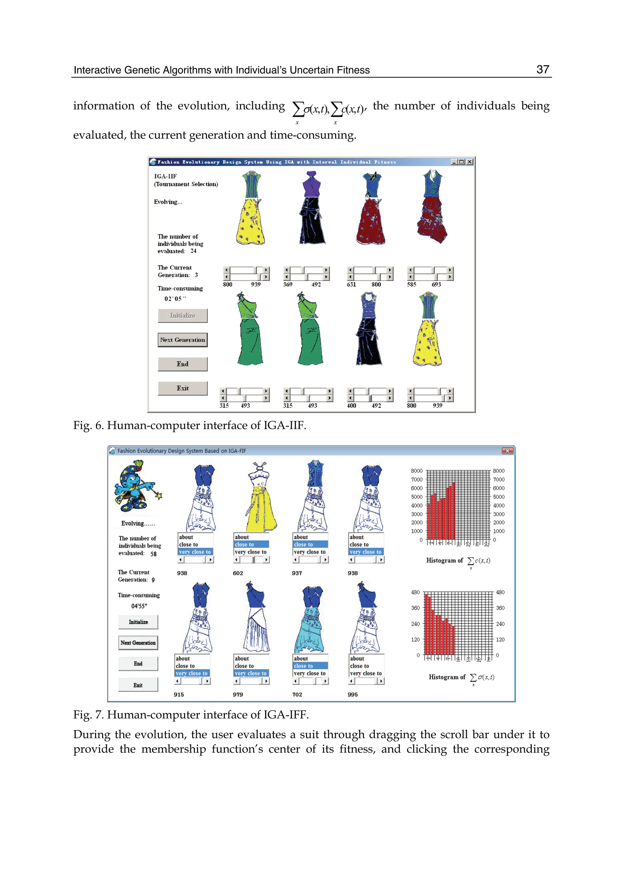 Interactive Genetic Algorithms with Individual’s Uncertain Fitness 37
information of the evolution, including ( , ), ( , )
x x
x t c x t
σ
∑ ∑ , the number of individuals being
evaluated, the current generation and time-consuming.
Fig. 6. Human-computer interface of IGA-IIF.
Fig. 7. Human-computer interface of IGA-IFF.
During the evolution, the user evaluates a suit through dragging the scroll bar under it to
provide the membership function’s center of its fitness, and clicking the corresponding
 