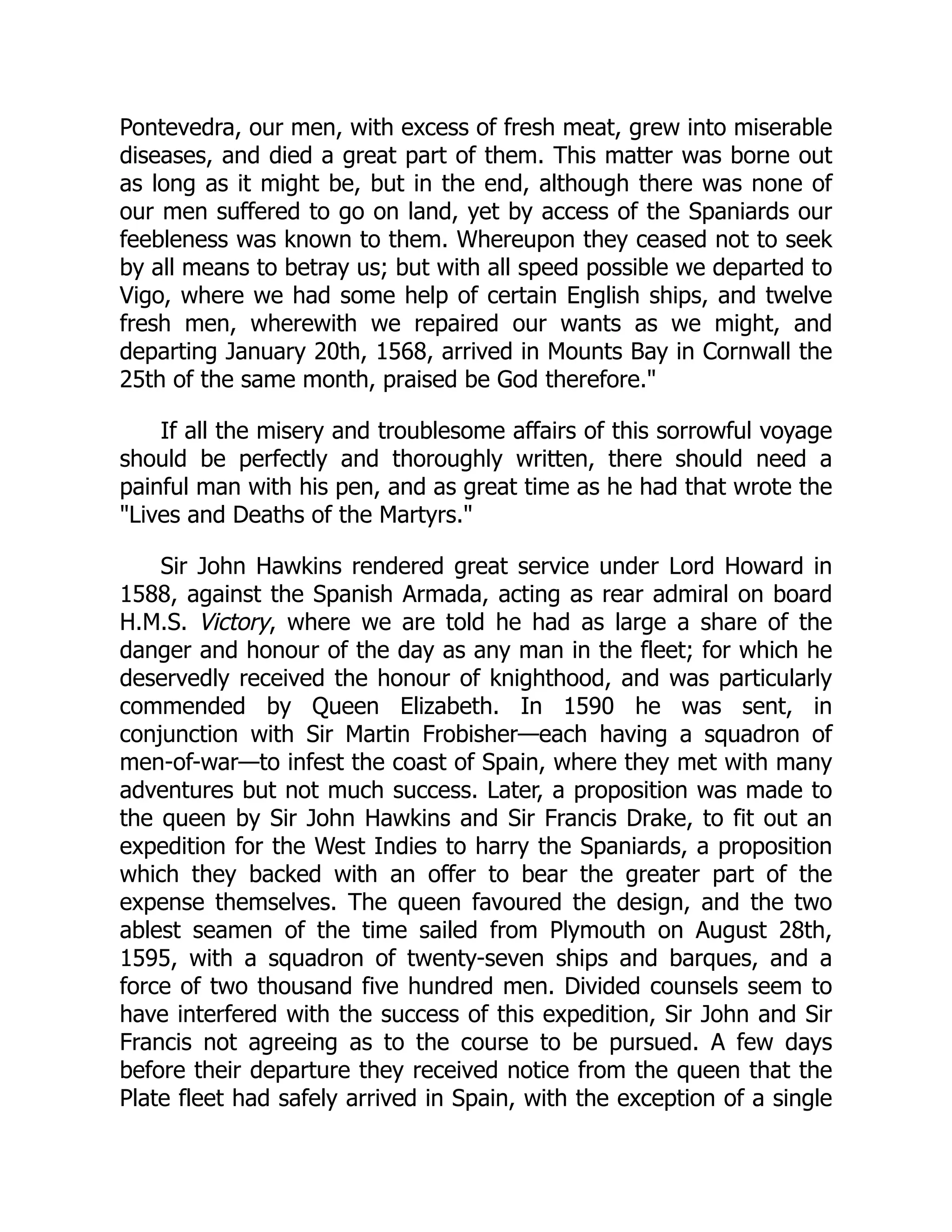 Pontevedra, our men, with excess of fresh meat, grew into miserable
diseases, and died a great part of them. This matter was borne out
as long as it might be, but in the end, although there was none of
our men suffered to go on land, yet by access of the Spaniards our
feebleness was known to them. Whereupon they ceased not to seek
by all means to betray us; but with all speed possible we departed to
Vigo, where we had some help of certain English ships, and twelve
fresh men, wherewith we repaired our wants as we might, and
departing January 20th, 1568, arrived in Mounts Bay in Cornwall the
25th of the same month, praised be God therefore.
If all the misery and troublesome affairs of this sorrowful voyage
should be perfectly and thoroughly written, there should need a
painful man with his pen, and as great time as he had that wrote the
Lives and Deaths of the Martyrs.
Sir John Hawkins rendered great service under Lord Howard in
1588, against the Spanish Armada, acting as rear admiral on board
H.M.S. Victory, where we are told he had as large a share of the
danger and honour of the day as any man in the fleet; for which he
deservedly received the honour of knighthood, and was particularly
commended by Queen Elizabeth. In 1590 he was sent, in
conjunction with Sir Martin Frobisher—each having a squadron of
men-of-war—to infest the coast of Spain, where they met with many
adventures but not much success. Later, a proposition was made to
the queen by Sir John Hawkins and Sir Francis Drake, to fit out an
expedition for the West Indies to harry the Spaniards, a proposition
which they backed with an offer to bear the greater part of the
expense themselves. The queen favoured the design, and the two
ablest seamen of the time sailed from Plymouth on August 28th,
1595, with a squadron of twenty-seven ships and barques, and a
force of two thousand five hundred men. Divided counsels seem to
have interfered with the success of this expedition, Sir John and Sir
Francis not agreeing as to the course to be pursued. A few days
before their departure they received notice from the queen that the
Plate fleet had safely arrived in Spain, with the exception of a single
 
