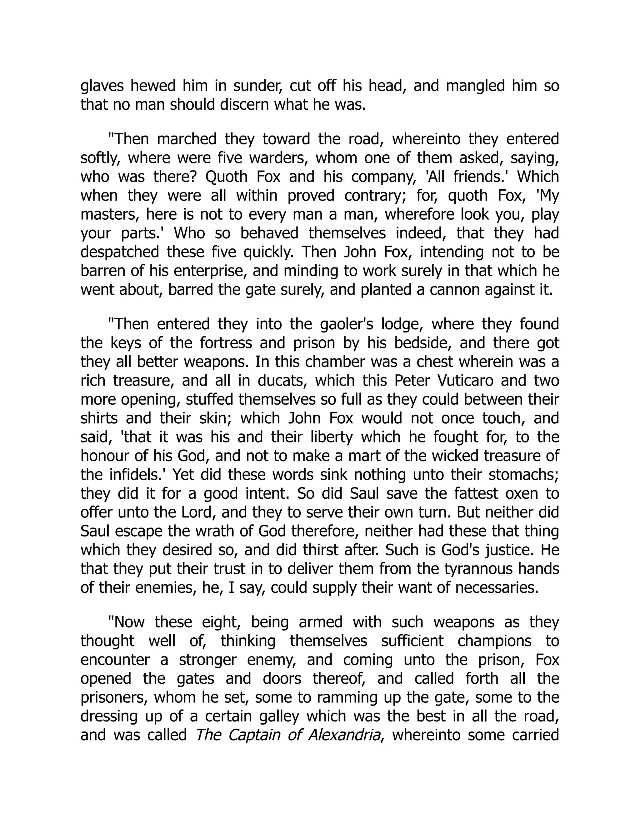 glaves hewed him in sunder, cut off his head, and mangled him so
that no man should discern what he was.
Then marched they toward the road, whereinto they entered
softly, where were five warders, whom one of them asked, saying,
who was there? Quoth Fox and his company, 'All friends.' Which
when they were all within proved contrary; for, quoth Fox, 'My
masters, here is not to every man a man, wherefore look you, play
your parts.' Who so behaved themselves indeed, that they had
despatched these five quickly. Then John Fox, intending not to be
barren of his enterprise, and minding to work surely in that which he
went about, barred the gate surely, and planted a cannon against it.
Then entered they into the gaoler's lodge, where they found
the keys of the fortress and prison by his bedside, and there got
they all better weapons. In this chamber was a chest wherein was a
rich treasure, and all in ducats, which this Peter Vuticaro and two
more opening, stuffed themselves so full as they could between their
shirts and their skin; which John Fox would not once touch, and
said, 'that it was his and their liberty which he fought for, to the
honour of his God, and not to make a mart of the wicked treasure of
the infidels.' Yet did these words sink nothing unto their stomachs;
they did it for a good intent. So did Saul save the fattest oxen to
offer unto the Lord, and they to serve their own turn. But neither did
Saul escape the wrath of God therefore, neither had these that thing
which they desired so, and did thirst after. Such is God's justice. He
that they put their trust in to deliver them from the tyrannous hands
of their enemies, he, I say, could supply their want of necessaries.
Now these eight, being armed with such weapons as they
thought well of, thinking themselves sufficient champions to
encounter a stronger enemy, and coming unto the prison, Fox
opened the gates and doors thereof, and called forth all the
prisoners, whom he set, some to ramming up the gate, some to the
dressing up of a certain galley which was the best in all the road,
and was called The Captain of Alexandria, whereinto some carried
 