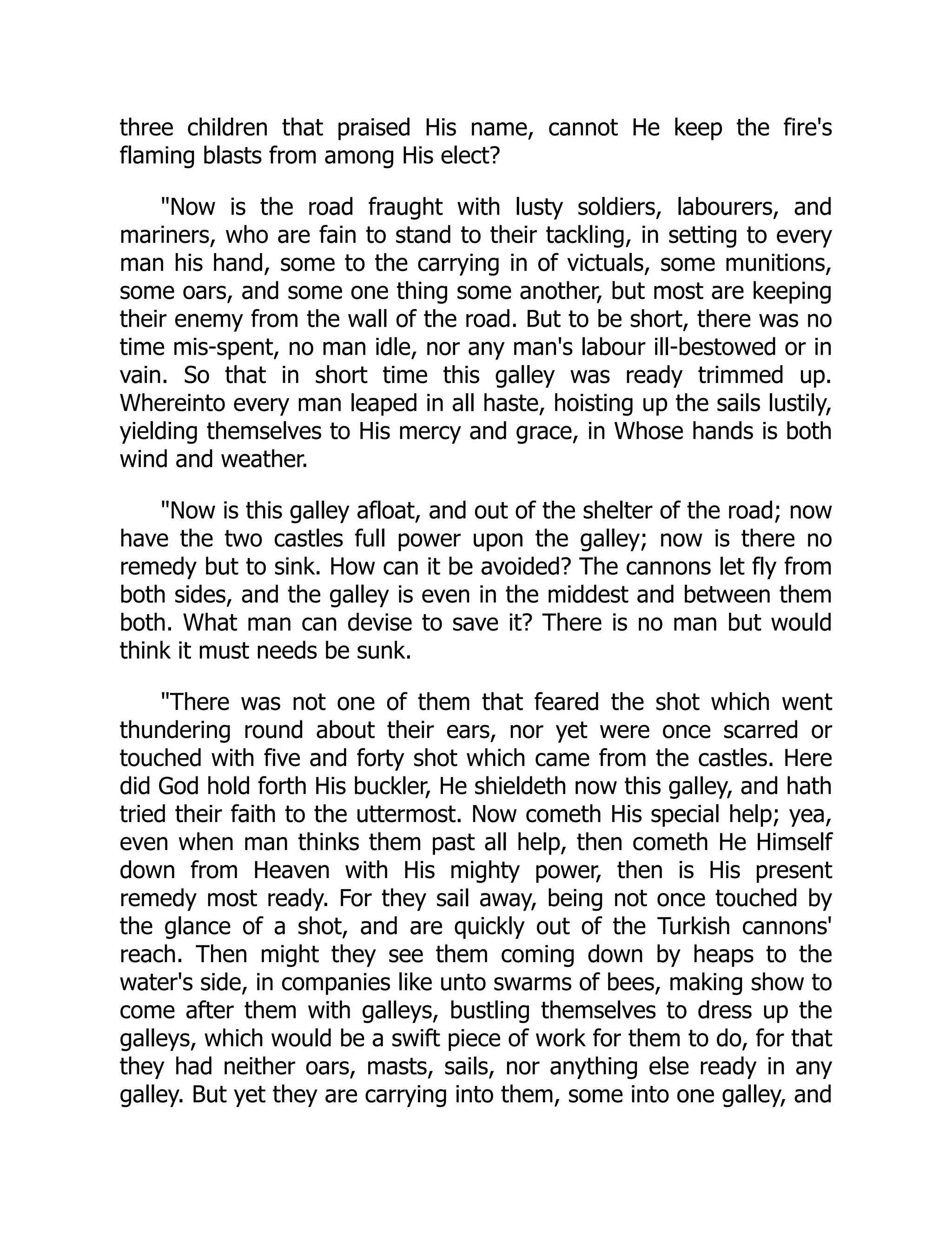 three children that praised His name, cannot He keep the fire's
flaming blasts from among His elect?
Now is the road fraught with lusty soldiers, labourers, and
mariners, who are fain to stand to their tackling, in setting to every
man his hand, some to the carrying in of victuals, some munitions,
some oars, and some one thing some another, but most are keeping
their enemy from the wall of the road. But to be short, there was no
time mis-spent, no man idle, nor any man's labour ill-bestowed or in
vain. So that in short time this galley was ready trimmed up.
Whereinto every man leaped in all haste, hoisting up the sails lustily,
yielding themselves to His mercy and grace, in Whose hands is both
wind and weather.
Now is this galley afloat, and out of the shelter of the road; now
have the two castles full power upon the galley; now is there no
remedy but to sink. How can it be avoided? The cannons let fly from
both sides, and the galley is even in the middest and between them
both. What man can devise to save it? There is no man but would
think it must needs be sunk.
There was not one of them that feared the shot which went
thundering round about their ears, nor yet were once scarred or
touched with five and forty shot which came from the castles. Here
did God hold forth His buckler, He shieldeth now this galley, and hath
tried their faith to the uttermost. Now cometh His special help; yea,
even when man thinks them past all help, then cometh He Himself
down from Heaven with His mighty power, then is His present
remedy most ready. For they sail away, being not once touched by
the glance of a shot, and are quickly out of the Turkish cannons'
reach. Then might they see them coming down by heaps to the
water's side, in companies like unto swarms of bees, making show to
come after them with galleys, bustling themselves to dress up the
galleys, which would be a swift piece of work for them to do, for that
they had neither oars, masts, sails, nor anything else ready in any
galley. But yet they are carrying into them, some into one galley, and
 