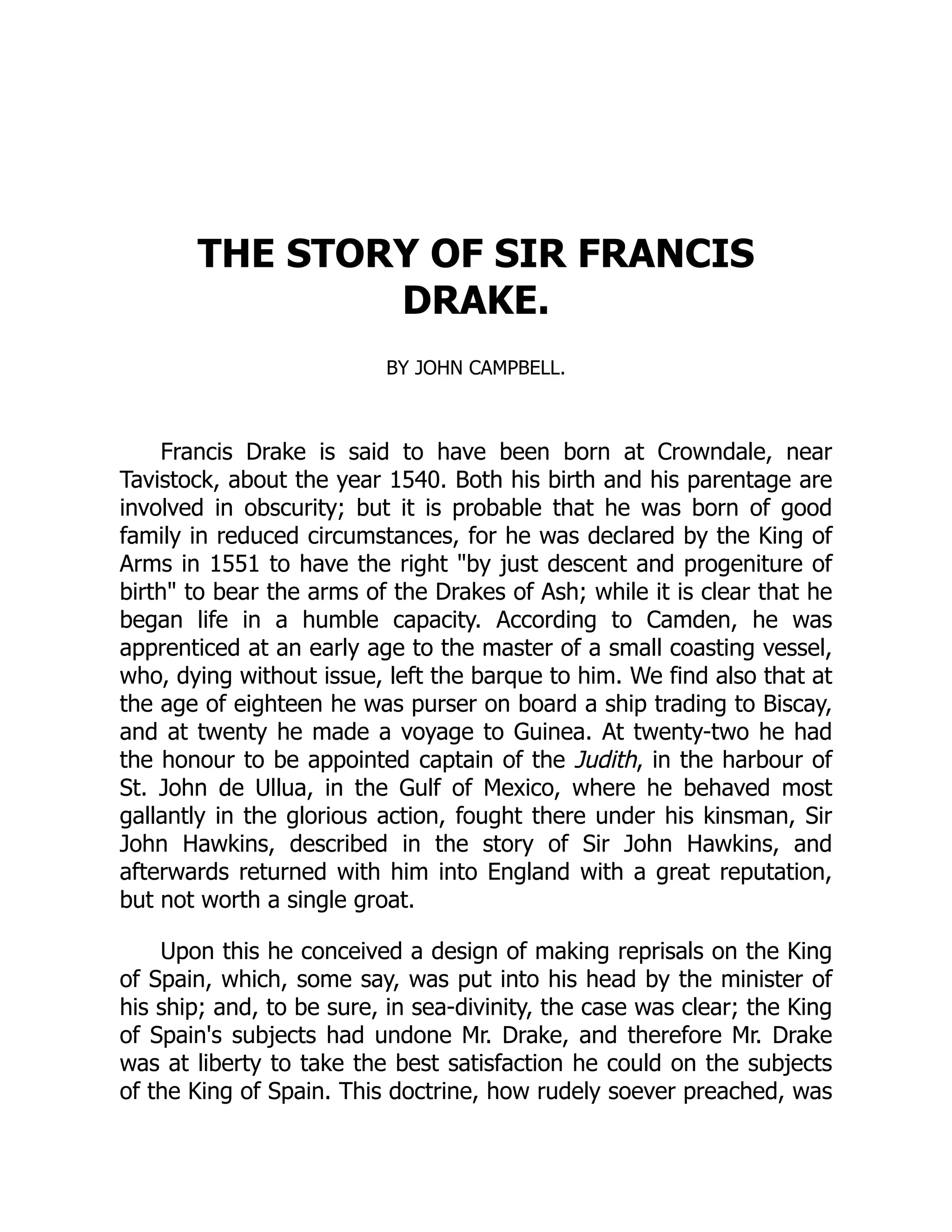 THE STORY OF SIR FRANCIS
DRAKE.
BY JOHN CAMPBELL.
Francis Drake is said to have been born at Crowndale, near
Tavistock, about the year 1540. Both his birth and his parentage are
involved in obscurity; but it is probable that he was born of good
family in reduced circumstances, for he was declared by the King of
Arms in 1551 to have the right by just descent and progeniture of
birth to bear the arms of the Drakes of Ash; while it is clear that he
began life in a humble capacity. According to Camden, he was
apprenticed at an early age to the master of a small coasting vessel,
who, dying without issue, left the barque to him. We find also that at
the age of eighteen he was purser on board a ship trading to Biscay,
and at twenty he made a voyage to Guinea. At twenty-two he had
the honour to be appointed captain of the Judith, in the harbour of
St. John de Ullua, in the Gulf of Mexico, where he behaved most
gallantly in the glorious action, fought there under his kinsman, Sir
John Hawkins, described in the story of Sir John Hawkins, and
afterwards returned with him into England with a great reputation,
but not worth a single groat.
Upon this he conceived a design of making reprisals on the King
of Spain, which, some say, was put into his head by the minister of
his ship; and, to be sure, in sea-divinity, the case was clear; the King
of Spain's subjects had undone Mr. Drake, and therefore Mr. Drake
was at liberty to take the best satisfaction he could on the subjects
of the King of Spain. This doctrine, how rudely soever preached, was
 