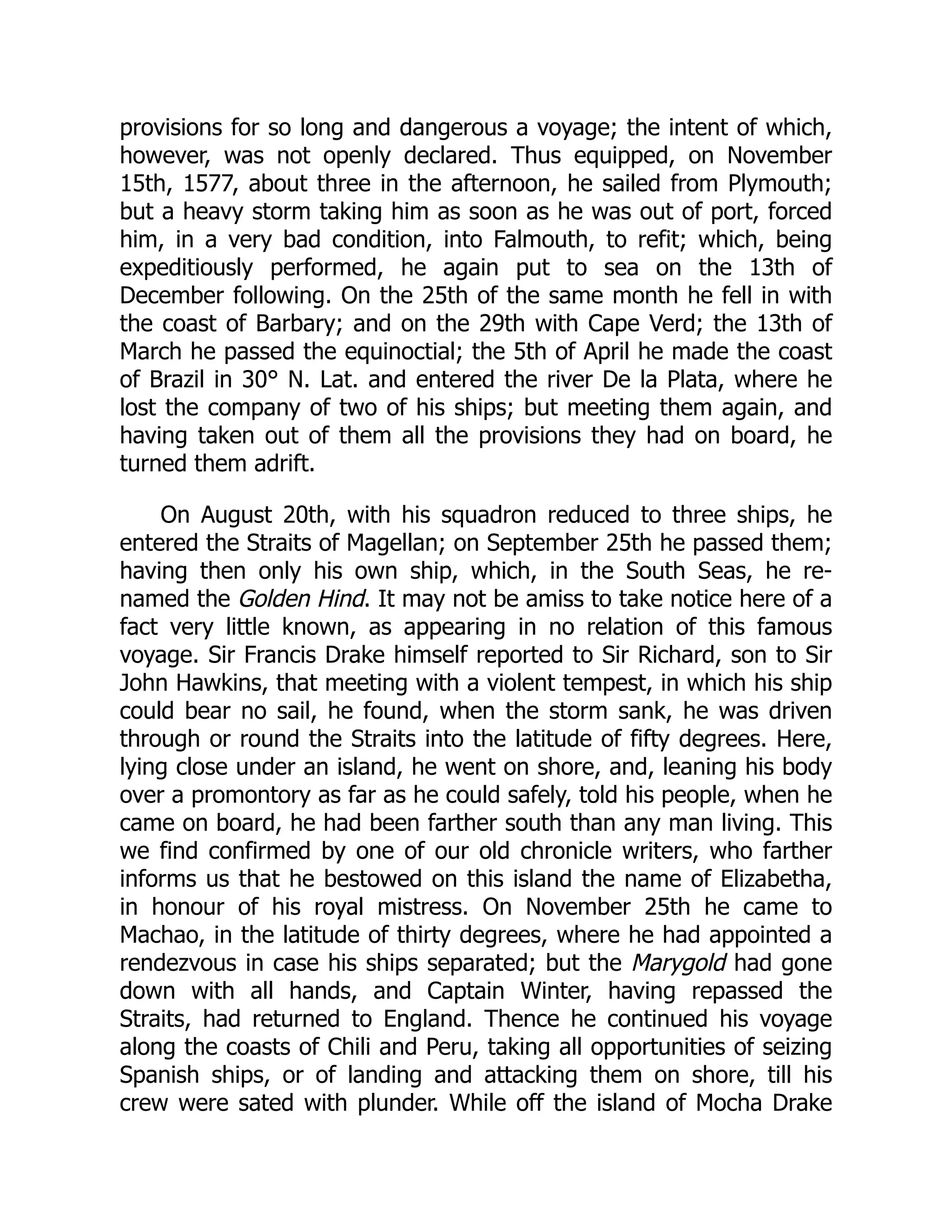 provisions for so long and dangerous a voyage; the intent of which,
however, was not openly declared. Thus equipped, on November
15th, 1577, about three in the afternoon, he sailed from Plymouth;
but a heavy storm taking him as soon as he was out of port, forced
him, in a very bad condition, into Falmouth, to refit; which, being
expeditiously performed, he again put to sea on the 13th of
December following. On the 25th of the same month he fell in with
the coast of Barbary; and on the 29th with Cape Verd; the 13th of
March he passed the equinoctial; the 5th of April he made the coast
of Brazil in 30° N. Lat. and entered the river De la Plata, where he
lost the company of two of his ships; but meeting them again, and
having taken out of them all the provisions they had on board, he
turned them adrift.
On August 20th, with his squadron reduced to three ships, he
entered the Straits of Magellan; on September 25th he passed them;
having then only his own ship, which, in the South Seas, he re-
named the Golden Hind. It may not be amiss to take notice here of a
fact very little known, as appearing in no relation of this famous
voyage. Sir Francis Drake himself reported to Sir Richard, son to Sir
John Hawkins, that meeting with a violent tempest, in which his ship
could bear no sail, he found, when the storm sank, he was driven
through or round the Straits into the latitude of fifty degrees. Here,
lying close under an island, he went on shore, and, leaning his body
over a promontory as far as he could safely, told his people, when he
came on board, he had been farther south than any man living. This
we find confirmed by one of our old chronicle writers, who farther
informs us that he bestowed on this island the name of Elizabetha,
in honour of his royal mistress. On November 25th he came to
Machao, in the latitude of thirty degrees, where he had appointed a
rendezvous in case his ships separated; but the Marygold had gone
down with all hands, and Captain Winter, having repassed the
Straits, had returned to England. Thence he continued his voyage
along the coasts of Chili and Peru, taking all opportunities of seizing
Spanish ships, or of landing and attacking them on shore, till his
crew were sated with plunder. While off the island of Mocha Drake
 
