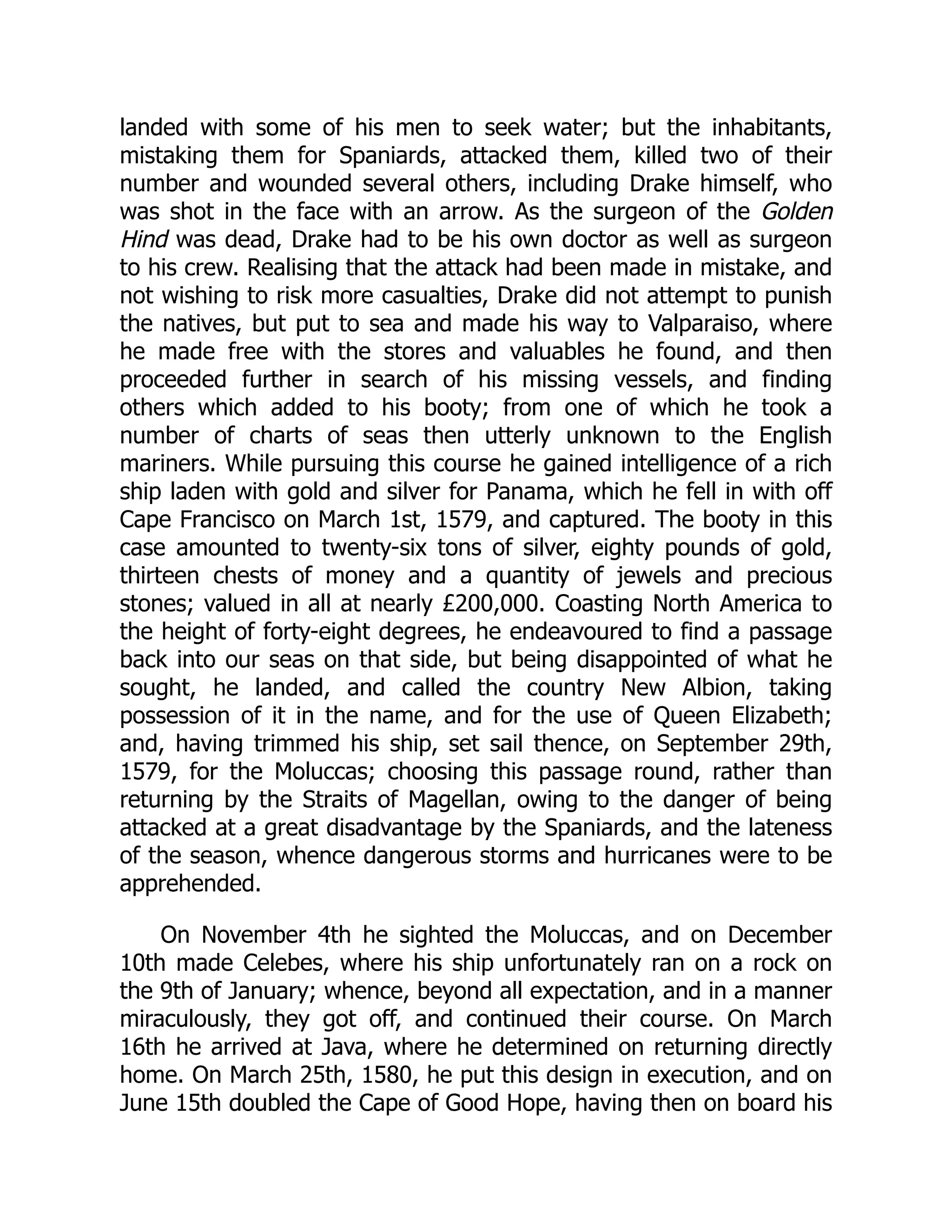 landed with some of his men to seek water; but the inhabitants,
mistaking them for Spaniards, attacked them, killed two of their
number and wounded several others, including Drake himself, who
was shot in the face with an arrow. As the surgeon of the Golden
Hind was dead, Drake had to be his own doctor as well as surgeon
to his crew. Realising that the attack had been made in mistake, and
not wishing to risk more casualties, Drake did not attempt to punish
the natives, but put to sea and made his way to Valparaiso, where
he made free with the stores and valuables he found, and then
proceeded further in search of his missing vessels, and finding
others which added to his booty; from one of which he took a
number of charts of seas then utterly unknown to the English
mariners. While pursuing this course he gained intelligence of a rich
ship laden with gold and silver for Panama, which he fell in with off
Cape Francisco on March 1st, 1579, and captured. The booty in this
case amounted to twenty-six tons of silver, eighty pounds of gold,
thirteen chests of money and a quantity of jewels and precious
stones; valued in all at nearly £200,000. Coasting North America to
the height of forty-eight degrees, he endeavoured to find a passage
back into our seas on that side, but being disappointed of what he
sought, he landed, and called the country New Albion, taking
possession of it in the name, and for the use of Queen Elizabeth;
and, having trimmed his ship, set sail thence, on September 29th,
1579, for the Moluccas; choosing this passage round, rather than
returning by the Straits of Magellan, owing to the danger of being
attacked at a great disadvantage by the Spaniards, and the lateness
of the season, whence dangerous storms and hurricanes were to be
apprehended.
On November 4th he sighted the Moluccas, and on December
10th made Celebes, where his ship unfortunately ran on a rock on
the 9th of January; whence, beyond all expectation, and in a manner
miraculously, they got off, and continued their course. On March
16th he arrived at Java, where he determined on returning directly
home. On March 25th, 1580, he put this design in execution, and on
June 15th doubled the Cape of Good Hope, having then on board his
 