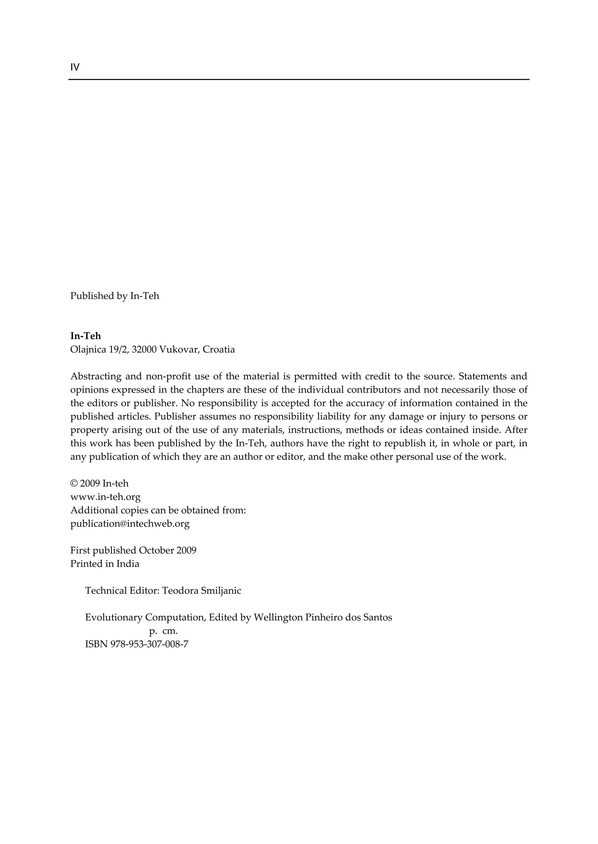IV
Published by In-Teh
In-Teh
Olajnica 19/2, 32000 Vukovar, Croatia
Abstracting and non-profit use of the material is permitted with credit to the source. Statements and
opinions expressed in the chapters are these of the individual contributors and not necessarily those of
the editors or publisher. No responsibility is accepted for the accuracy of information contained in the
published articles. Publisher assumes no responsibility liability for any damage or injury to persons or
property arising out of the use of any materials, instructions, methods or ideas contained inside. After
this work has been published by the In-Teh, authors have the right to republish it, in whole or part, in
any publication of which they are an author or editor, and the make other personal use of the work.
© 2009 In-teh
www.in-teh.org
Additional copies can be obtained from:
publication@intechweb.org
First published October 2009
Printed in India
Technical Editor: Teodora Smiljanic
Evolutionary Computation, Edited by Wellington Pinheiro dos Santos
p. cm.
ISBN 978-953-307-008-7
 