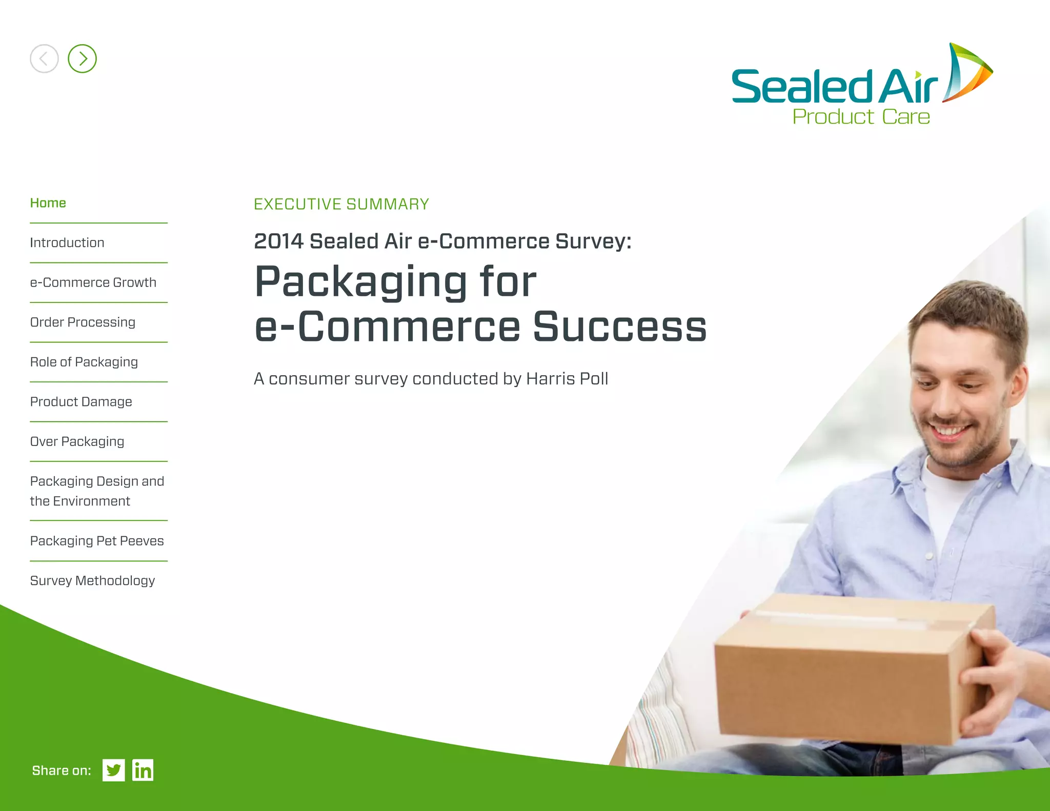 A consumer survey conducted by Harris Poll
2014 Sealed Air e-Commerce Survey:
Packaging for
e-Commerce Success
EXECUTIVE SUMMARYHome
Introduction
e-Commerce Growth
Order Processing
Role of Packaging
Product Damage
Over Packaging
Packaging Design and
the Environment
Packaging Pet Peeves
Survey Methodology
Share on:
 