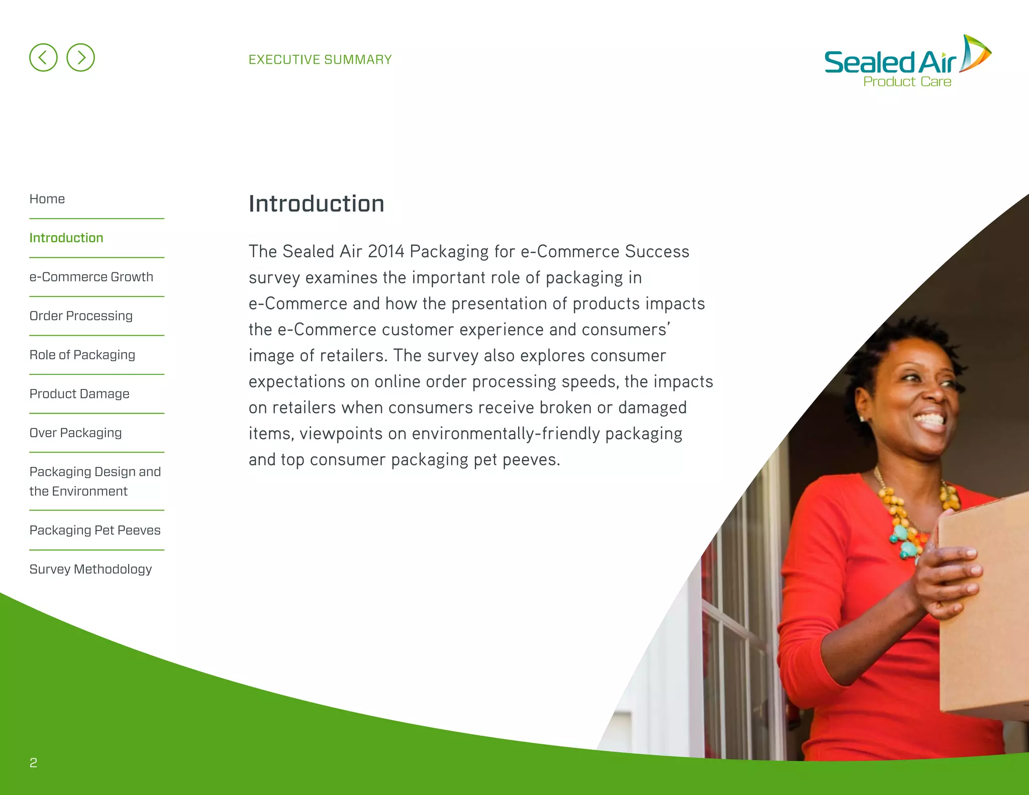 The Sealed Air 2014 Packaging for e-Commerce Success
survey examines the important role of packaging in
e-Commerce and how the presentation of products impacts
the e-Commerce customer experience and consumers’
image of retailers. The survey also explores consumer
expectations on online order processing speeds, the impacts
on retailers when consumers receive broken or damaged
items, viewpoints on environmentally-friendly packaging
and top consumer packaging pet peeves.
EXECUTIVE SUMMARY
IntroductionHome
Introduction
e-Commerce Growth
Order Processing
Role of Packaging
Product Damage
Over Packaging
Packaging Design and
the Environment
Packaging Pet Peeves
Survey Methodology
2
 
