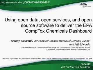 Using open data, open services, and open
source software to deliver the EPA
CompTox Chemicals Dashboard
Antony Williams1, Chris Grulke1, Kamel Mansouri2, Jeremy Dunne1
and Jeff Edwards1
1) National Center for Computational Toxicology, U.S. Environmental Protection Agency, RTP, NC
2) Integrated Laboratory Systems, Research Triangle Park, NC
Fall 2019
ACS Fall Meeting, San Diego
http://www.orcid.org/0000-0002-2668-4821
The views expressed in this presentation are those of the author and do not necessarily reflect the views or policies of the U.S. EPA
 