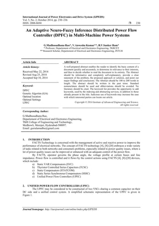 International Journal of Power Electronics and Drive System (IJPEDS)
Vol. 5, No. 2, October 2014, pp. 230~236
ISSN: 2088-8694  230
Journal homepage: http://iaesjournal.com/online/index.php/IJPEDS
An Adaptive Neuro-Fuzzy Inference Distributed Power Flow
Controller (DPFC) in Multi-Machine Power Systems
G.Madhusudhana Rao*, V.Anwesha Kumar**, B.V.Sanker Ram*
* Professor, Departement of Electrical and Electronics Engineering, TKRCET
** Research Scholar, Departement of Electrical and Electronics Engineering, JNTUH
Article Info ABSTRACT
Article history:
Received May 22, 2014
Revised Aug 25, 2014
Accepted Sep 10, 2014
A well-prepared abstract enables the reader to identify the basic content of a
document quickly and accurately, to determine its relevance to their interests,
and thus to decide whether to read the document in its entirety. The Abstract
should be informative and completely self-explanatory, provide a clear
statement of the problem, the proposed approach or solution, and point out
major findings and conclusions. The Abstract should be 100 to 200 words in
length. The abstract should be written in the past tense. Standard
nomenclature should be used and abbreviations should be avoided. No
literature should be cited. The keyword list provides the opportunity to add
keywords, used by the indexing and abstracting services, in addition to those
already present in the title. Judicious use of keywords may increase the ease
with which interested parties can locate our article.
Keyword:
DPFC
Genetic Algoritm (GA)
Optimal location
Optimal Settings
UPFC Copyright © 2014 Institute of Advanced Engineering and Science.
All rights reserved.
Corresponding Author:
G.Madhusudhana Rao,
Departement of Electrical and Electronics Engineering,
TKR College of Engineering and Technology,
Medbowli, Meerpet, Hyderabad-500097.
Email: gurralamadhu@gmail.com
1. INTRODUCTION
FACTS Technology is concerned with the management of active and reactive power to improve the
performance of electrical networks. The concept of FACTS technology [4], [8]-[20] embraces a wide variety
of tasks related to both networks and consumers problems, especially related to power quality issues, where a
lot of power quality issues can be improved or enhanced with an adequate control of the power flow.
By FACTS, operator governs the phase angle, the voltage profile at certain buses and line
impedance. Power flow is controlled and it flows by the control actions using FACTS [4], [8]-[20] devices,
which include:
a) Static VAR Compensators (SVC)
b) Thyristor Controlled Series Capacitors (TCSC)
c) Static Compensators (STATCOM)
d) Static Series Synchronous Compensators (SSSC)
e) Unified Power Flow Controllers (UPFC)
2. UNIFIED POWER FLOW CONTROLLERS (UPFC)
The UPFC may be considered to be constructed of two VSCs sharing a common capacitor on their
DC side and a unified control system. A simplified schematic representation of the UPFC is given in
Figure 1.
 