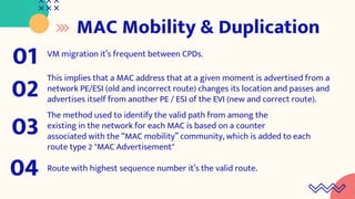 MAC Mobility & Duplication
VM migration it’s frequent between CPDs.
01
This implies that a MAC address that at a given moment is advertised from a
network PE/ESI (old and incorrect route) changes its location and passes and
advertises itself from another PE / ESI of the EVI (new and correct route).
02
The method used to identify the valid path from among the
existing in the network for each MAC is based on a counter
associated with the “MAC mobility” community, which is added to each
route type 2 "MAC Advertisement"
03
Route with highest sequence number it’s the valid route.
04
 
