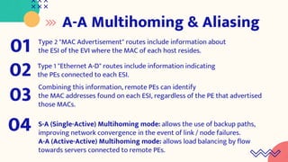 A-A Multihoming & Aliasing
Type 2 "MAC Advertisement" routes include information about
the ESI of the EVI where the MAC of each host resides.
01
Type 1 "Ethernet A-D" routes include information indicating
the PEs connected to each ESI.
02
Combining this information, remote PEs can identify
the MAC addresses found on each ESI, regardless of the PE that advertised
those MACs.
03
S-A (Single-Active) Multihoming mode: allows the use of backup paths,
improving network convergence in the event of link / node failures.
A-A (Active-Active) Multihoming mode: allows load balancing by flow
towards servers connected to remote PEs.
04
 