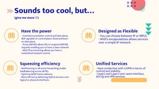 Sounds too cool, but…
(give me more )
Unified Services
- Have similarities with L3VPN in terms of
control and stability.
- Layer2 and Layer3 over same interface,
802.1Q and VPN services.
Designed as Flexible
- You can choose between IP or MPLS.
- NVO’s encapsulations allows services
over a simple IP network.
Have the power
- Consistency between control and data plane,
BGP signaled on control plane, flood-and learn
on data plane.
- Proxy ARP/ND allows PEs to respond ARP/ND
requests enabling you to have a clean network.
- MAC/IP provisioning allows you have a
methodical network control.
Squeezing efficiency
- Multihoming in all-active forwarding enable
loadbalancing across all PEs.
- Optimize BUM frames delivery.
- More efficiency delivering hybrid services over
logical or physical interfaces.
 