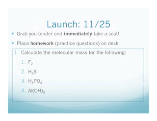 Launch: 11/25
  Grab you binder and immediately take a seat!
  Place homework (practice questions) on desk
 1.  Calculate the molecular mass for the following:
    1.  F2
    2.  H2S
    3.  H3PO4
    4.  Al(OH)3
 