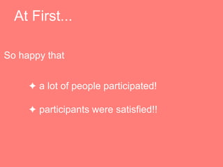 At First...
? a lot of people participated!
? participants were satisfied!!
So happy that
 