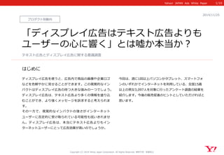 Yahoo! JAPAN Ads White Paper  
はじめに 
Copyright (C) 2014 Yahoo Japan Corporation. All Rights Reserved. 無断引⽤用・転載禁⽌止 
プロダクト別動向 
2014/11/25  
「ディスプレイ広告はテキスト広告よりも 
ユーザーの⼼心に響く」とは嘘か本当か？ 
ディスプレイ広告を使うと、広告内で商品の画像や企業ロゴ 
などを⾊色鮮やかに⾒見見せることができます。この視覚的なイン 
パクトはディスプレイ広告の持つ⼤大きな強みの⼀一つでしょう。 
ディスプレイ広告は、テキスト広告より多くの情報を盛り込 
むことができ、より強くメッセージを訴求すると考えられま 
す。 
その⼀一⽅方で、視覚的なインパクトの強さがインターネット 
ユーザーに否定的に受け取られている可能性も拭いきれませ 
ん。ディスプレイ広告は、本当にテキスト広告よりもイン 
ターネットユーザーにとって広告効果が⾼高いのでしょうか。 
 
 
今回は、週に1回以上パソコンかタブレット、スマートフォ 
ンのいずれかでインターネットを利利⽤用している、全国15歳 
以上の男⼥女女3,097⼈人を対象に⾏行行ったアンケート調査の結果を 
紹介します。今後の販売促進のヒントとしていただければと 
思います。  
テキスト広告とディスプレイ広告に関する意識識調査 
1/10 
 