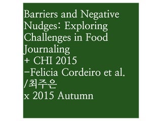 Barriers and Negative
Nudges: Exploring
Challenges in Food
Journaling
+ CHI 2015
-Felicia Cordeiro et al.
/최주은
x 2015 Autumn
 