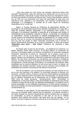 Congreso Iberoamericano de Ciencia, Tecnología, Innovación y Educación
3
ISBN: 978-84-7666-210-6 – Artículo 1126
¿Pero que sucede con esos chicos que necesitan más/menos tiempo para
aprender? Generalmente, estos dos extremos de la distribución son los que se ven
sub-potencializados, produciendo un gran número de chicos que reprueban el curso y
de chicos que pierden el incentivo por falta de retos. Frente a este problema, creemos
que las TICs son una herramienta que hacen del aprendizaje de cada chico una
experiencia única, adaptada a sus necesidades, que incentivan constantemente el
aprendizaje y la investigación, y conectan de un modo natural los contenidos
matemáticos con el mundo real.
Según, el Consejo Nacional de Profesores de Matemáticas (NCTM): “La
tecnología es una herramienta esencial para aprender matemáticas en el siglo XXI, y
todas las escuelas deberían asegurarles a sus estudiantes tener acceso a la
tecnología. Los profesores maximizan el potencial de la tecnología para facilitar el
entendimiento de los estudiantes, estimular su interés, e incrementar su competencia
en matemáticas. Cuando la tecnología es utilizada estratégicamente, esta puede
proveer acceso a las matemáticas para todos los estudiantes”[3]. En verdad creemos
que las TICs son la vía para una importante transformación en la enseñanza, pero
para que esto sea posible se deben desarrollar herramientas que le permitan al
alumno efectivamente apropiarse de un currículo significativo. A través del proyecto
“Matemática para hacer – Aula Virtual” intentamos dar respuesta a éstas
cuestiones.
Se trabaja sobre la base de dos formatos, una plataforma de e-learning y un
MOOC (Massive Online Open Courses). El principal objetivo es transformar las
lecciones y actividades dadas a los alumnos normalmente, en contenidos multimedia
interactivos. Aprovechar al máximo el intercambio con el profesor (visión del e-
learning), pero a su vez que se tenga la posibilidad de trabajar intensamente en
grupos, corregir a sus compañeros y potenciar la colaboración entre ellos (visión de los
MOOC). De esta forma construimos una herramienta que desarrolla la inteligencia
colectiva, el manejo del tiempo, la apropiación del contenido, las relaciones y el poder
de negociación, a través del juego, la simulación y la visualización de contenido. Estas
habilidades que los alumnos adquieren no solo sirven para el aula o el trabajo, son
habilidades que necesitan expresión creativa, que los involucran como sociedad, son
habilidades que conectan a las personas más allá del nivel personal.
Otro de los objetivos, que nos propusimos alcanzar con este proyecto es uno
de los que más preocupa a los estados y la comunidad educativa en general: una
educación universal, continua, inclusiva y de alto nivel. Estos objetivos son planteados
por numerosos organismos tanto nacionales como internacionales. Un ejemplo de ello
son los objetivos planteados por la Organización de los Estados Iberoamericanos
(OEI) como las metas educativas iberoamericanas 2021, “Universalizar la
alfabetización, la educación básica y otras oportunidades de capacitación para jóvenes
y adultos a lo largo de toda la vida, con diferentes metodologías y, en especial, con las
nuevas tecnologías, es una estrategia fundamental en la lucha contra la pobreza, a
favor de la inclusión, así como para extender e incrementar el capital del conocimiento
en Iberoamérica” [2].
Pensando en este objetivo, es que desarrollamos la idea de que el proyecto
tenía que ser accesible desde cualquier tipo de dispositivo, en cualquier momento y
que debía necesitar los menores requerimientos técnicos posibles para así asegurar
su universalidad, se pensó en desarrollar un sitio web, en vez de un software
educativo. Para justificar esta elección, sólo basta decir que por ejemplo, en los
últimos 10 años en Argentina, el acceso a Internet se ha incrementado un 500%, como
 