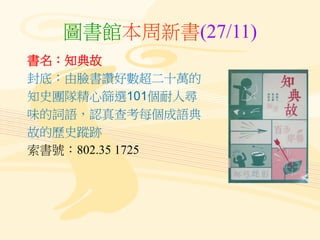 圖書館本周新書(27/11)
書名：知典故
封底：由臉書讚好數超二十萬的
知史團隊精心篩選101個耐人尋
味的詞語，認真查考每個成語典
故的歷史蹤跡
索書號：802.35 1725
 