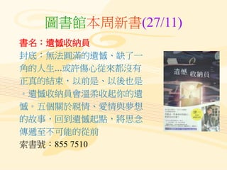 圖書館本周新書(27/11)
書名：遺憾收納員
封底：無法圓滿的遺憾、缺了一
角的人生...或許傷心從來都沒有
正真的結束，以前是、以後也是
。遺憾收納員會溫柔收起你的遺
憾。五個關於親情、愛情與夢想
的故事，回到遺憾起點，將思念
傳遞至不可能的從前
索書號：855 7510
 