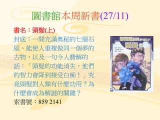 圖書館本周新書(27/11)
書名：頭髮(上)
封底：一間充滿奧秘的七層石
屋、能使人重複做同一個夢的
古物，以及一句令人費解的
話：「頭髮的功能消失，他們
的智力會降到接受白痴！」究
竟頭髮對人類有什麼功用？為
什麼會成為解謎的關鍵？
索書號：859 2141
 