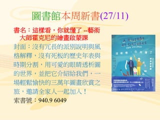圖書館本周新書(27/11)
書名：這樣看，你就懂了 --藝術
大師霍克尼的繪畫啟蒙課
封面：沒有冗長的派別說明與風
格解釋，沒有死板的歷史年表與
時期分割，用可愛的眼睛透析圖
的世界，並把它介紹給我們，一
場輕鬆愉快的三萬年圖畫欣賞之
旅，邀請全家人一起加入！
索書號：940.9 6049
 