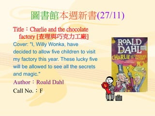 圖書館本週新書(27/11)
Title：Charlie and the chocolate
factory [查理與巧克力工廠]
Cover: "I, Willy Wonka, have
decided to allow five children to visit
my factory this year. These lucky five
will be allowed to see all the secrets
and magic."
Author：Roald Dahl
Call No.：F
 