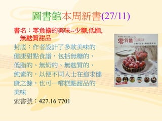 圖書館本周新書(27/11)
書名：零負擔的美味--少糖,低脂,
無麩質甜品
封底：作者設計了多款美味的
健康甜點食譜，包括無糖的、
低脂的、無奶的、無麩質的、
純素的，以便不同人士在追求健
康之餘，也可一嚐糕點甜品的
美味
索書號：427.16 7701
 