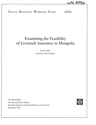 OPS A4T


POLICY RESEARCH WORKING PAPER                            28 8 6




              Examining the Feasibility
         of Livestock Insurance in Mongolia
                                      Jerry R. Skees
                                 Ayurzana Enkh-Amgalan




The World Bank
East Asia and Pacific Region                                       u
Rural Development and Natural Resources Sector Unit
September 2002
 