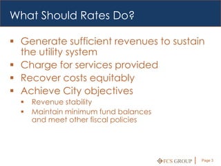 What Should Rates Do?

 Generate sufficient revenues to sustain
  the utility system
 Charge for services provided
 Recover costs equitably
 Achieve City objectives
     Revenue stability
     Maintain minimum fund balances
      and meet other fiscal policies




                                       FCS GROUP   Page 3
 