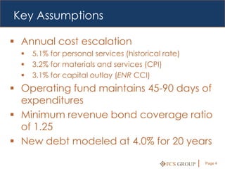Key Assumptions

 Annual cost escalation
     5.1% for personal services (historical rate)
     3.2% for materials and services (CPI)
     3.1% for capital outlay (ENR CCI)
 Operating fund maintains 45-90 days of
  expenditures
 Minimum revenue bond coverage ratio
  of 1.25
 New debt modeled at 4.0% for 20 years

                                             FCS GROUP   Page 4
 