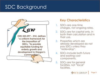 SDC Background

                                    Key Characteristics
                                 1. SDCs are one-time
                                    charges, not ongoing rates.
                                 2. SDCs are for capital only, in
                                    both their calculation and in
    ORS 223.297 - 314, defines
                                    their use.
    “a uniform framework for
        the imposition of”       3. Properties which are
        SDCs, “to provide           already developed do not
      equitable funding for         pay SDCs unless they
       orderly growth and           “redevelop”.
    development in Oregon’s      4. SDCs include both future
          communities”              and existing cost
                                    components.
                                 5. SDCs are for general
                                    facilities, not “local”
                                    facilities.

                                                 FCS GROUP     Page 9
 