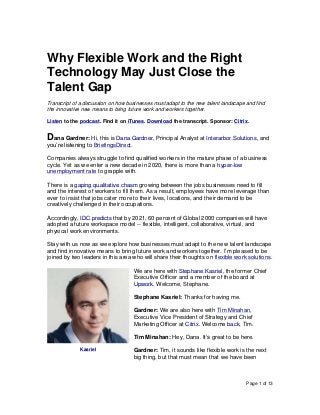 Page 1 of 13
Why Flexible Work and the Right
Technology May Just Close the
Talent Gap
Transcript of a discussion on how businesses must adapt to the new talent landscape and find
the innovative new means to bring future work and workers together.
Listen to the podcast. Find it on iTunes. Download the transcript. Sponsor: Citrix.
Dana Gardner: Hi, this is Dana Gardner, Principal Analyst at Interarbor Solutions, and
you’re listening to BriefingsDirect.
Companies always struggle to find qualified workers in the mature phase of a business
cycle. Yet as we enter a new decade in 2020, there is more than a hyper-low
unemployment rate to grapple with.
There is a gaping qualitative chasm growing between the jobs businesses need to fill
and the interest of workers to fill them. As a result, employees have more leverage than
ever to insist that jobs cater more to their lives, locations, and their demand to be
creatively challenged in their occupations.
Accordingly, IDC predicts that by 2021, 60 percent of Global 2000 companies will have
adopted a future workspace model -- flexible, intelligent, collaborative, virtual, and
physical work environments.
Stay with us now as we explore how businesses must adapt to the new talent landscape
and find innovative means to bring future work and workers together. I’m pleased to be
joined by two leaders in this area who will share their thoughts on flexible work solutions.
We are here with Stephane Kasriel, the former Chief
Executive Officer and a member of the board at
Upwork. Welcome, Stephane.
Stephane Kasriel: Thanks for having me.
Gardner: We are also here with Tim Minahan,
Executive Vice President of Strategy and Chief
Marketing Officer at Citrix. Welcome back, Tim.
Tim Minahan: Hey, Dana. It’s great to be here.
Gardner: Tim, it sounds like flexible work is the next
big thing, but that must mean that we have been
Kasriel
 