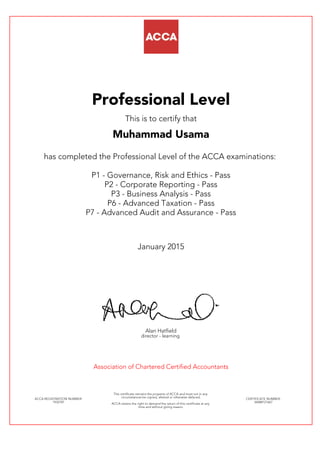 Professional Level
This is to certify that
Muhammad Usama
has completed the Professional Level of the ACCA examinations:
P1 - Governance, Risk and Ethics - Pass
P2 - Corporate Reporting - Pass
P3 - Business Analysis - Pass
P6 - Advanced Taxation - Pass
P7 - Advanced Audit and Assurance - Pass
January 2015
Alan Hatfield
director - learning
Association of Chartered Certified Accountants
ACCA REGISTRATION NUMBER:
1932781
This certificate remains the property of ACCA and must not in any
circumstances be copied, altered or otherwise defaced.
ACCA retains the right to demand the return of this certificate at any
time and without giving reason.
CERTIFICATE NUMBER:
34688121667
 