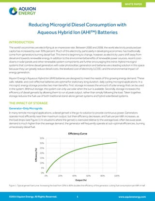 www.aquionenergy.com
WHITE PAPER
©2014 Aquion Energy. All Rights Reserved. 1
Reducing Microgrid Diesel Consumption with
Aqueous Hybrid Ion (AHI™) Batteries
INTRODUCTION
The world’s economies are electrifying at an impressive rate. Between 2000 and 2008, the world electricity produced per
capita has increased by over 30% percent. Much of this electricity, particularly in developing economies, has traditionally
come from generators burning diesel fuel. This trend is beginning to change, however, as electricity users shift away from
diesel and towards renewable energy. In addition to the environmental benefits of renewable power sources, recent cost-
downs in solar panels and other renewable system components are further encouraging this trend. Hybrid microgrid
systems that combine diesel generators with solar photovoltaic generation and batteries are a leading solution in this space
because they can greatly reduce diesel costs, the levelized cost of electricity (LCOE), and the environmental impact of
energy generation.
Aquion Energy’s Aqueous Hybrid Ion (AHI) batteries are designed to meet the needs of this growing energy demand. These
safe, reliable, and cost-effective batteries are optimal for stationary, long duration, daily cycling microgrid applications. In a
microgrid, energy storage provides two main benefits. First, storage increases the amount of solar energy that can be used
in the system. Without storage, the system can only use solar when the sun is available. Secondly, storage increases the
efficiency of diesel gensets by allowing them to run at peak output, rather than simply following the load. Taken together,
storage reduces the fuel use of both traditional stand-alone genset systems and hybrid solar/diesel systems.
THE IMPACT OF STORAGE
Generator-Only Microgrids
In many remote microgrid applications, a diesel genset is the go-to solution to provide continuous power. Generators
operate most efficiently near their maximum output, but their efficiency decreases, and fuel use per kWh increases, as
the load drops (see Figure 1). In situations where the genset is oversized relative to the average load, often because peak
demand is much higher than the average demand, the generator will frequently operate at sub-optimal efficiencies, burning
unnecessary diesel fuel.
Figure 1: Typical genset fuel curve. Increasing the load from 20% to 80% doubles the efficiency of the generator, cutting fuel consumption per kWh in half.
0%
5%
10%
15%
20%
25%
30%
35%
0% 20% 40% 60% 80% 100%
Efficiency(%)
Output (%)
Efficiency Curve
 
