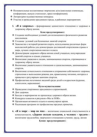  Познавательные коллективные творческие дела (школьные олимпиады,
конференции, выпуск стенгагазет, пресс-конференции);
 Литературно-художественные конкурсы;
 Участие в проведении праздников города, в районных мероприятиях
3. «Я и здоровье» - формирование ценностного отношения к здоровью и
здоровому образу жизни.
Блок предусматривает:
 Создание необходимых условий для полноценного физического развития
школьников.
 Создание условий для безопасных занятий спортом
 Знакомство с историей развития спорта, использование различных форм
внеклассной работы для демонстрации достижений спортсменов страны и
мира, лучших спортсменов школы и класса.
 Демонстрация здорового образа жизни семей учащихся, популяризация
занятий спортом в семьях учащихся.
 Воспитание уважения к людям, занимающимся спортом, стремящимся к
здоровому образу жизни.
 Воспитание уважительного отношения к одноклассникам, занимающимся
спортом.
 Воспитание сознательного отношения к сохранению собственного здоровья,
стремления к выполнению режима дня, правильному питанию, интереса и
привычки к регулярным занятиям спортом.
 Профилактика негативных явлений среди детей и подростков (курение,
алкоголизм, наркомания).
Пути осуществления:
 Проведение спортивных праздников и соревнований.
 Дни здоровья.
 Беседы и мероприятия по пропаганде здорового образа жизни.
 Конкурсы плакатов и рисунков «Мы за ЗОЖ».
 Организация активного отдыха в каникулярное время.
 Реализация программ по профилактике вредных привычек.
4. «Я в мире – мир во мне» - воспитание социальной ответственности и
компетентности. «Дерево сильно плодами, а человек - трудом» -
воспитание трудолюбия, творческого отношения к учению, труду, жизни
Блоки предусматривают:
 