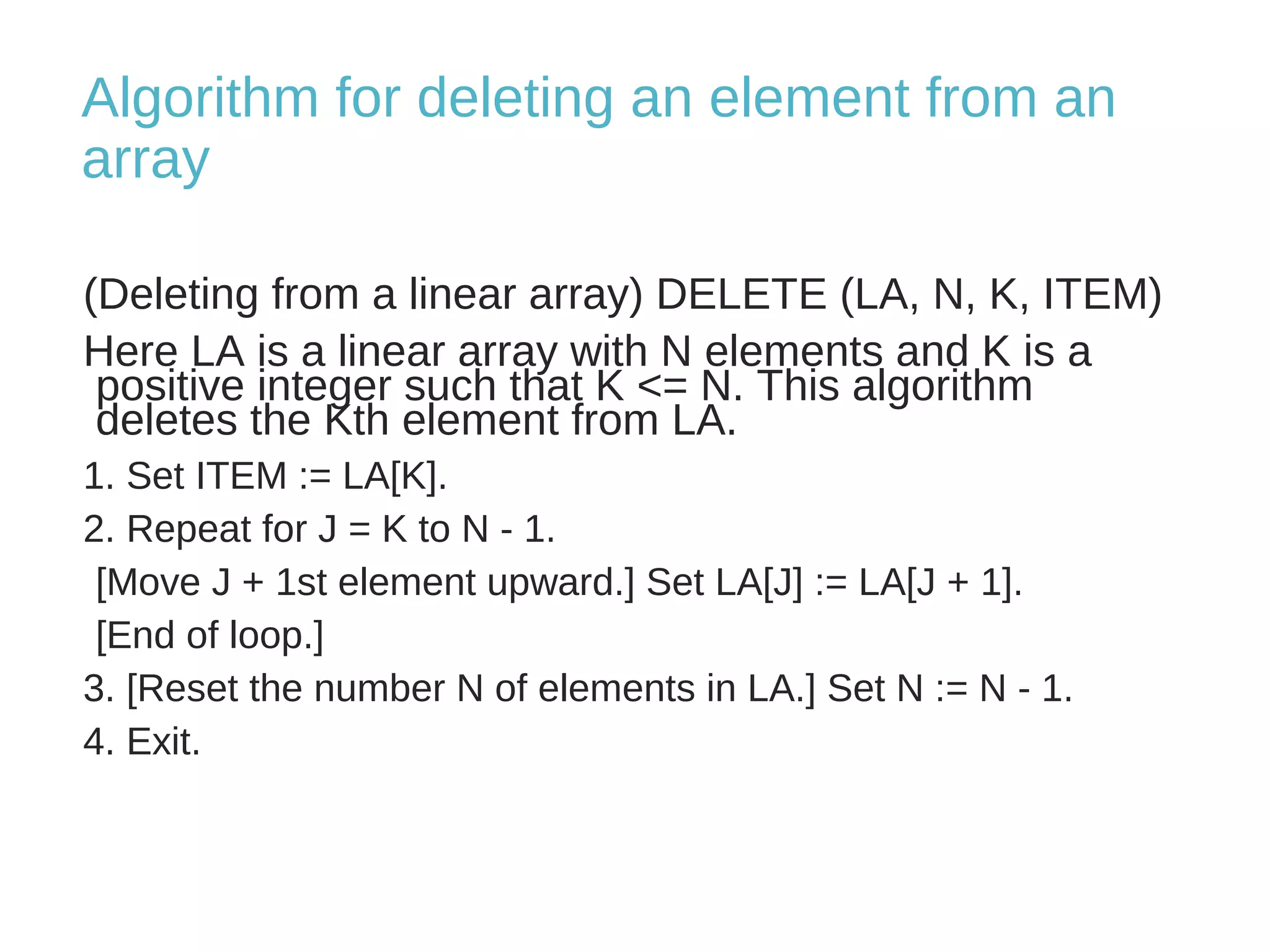 Algorithm for deleting an element from an 
array 
(Deleting from a linear array) DELETE (LA, N, K, ITEM) 
Here LA is a linear array with N elements and K is a 
positive integer such that K <= N. This algorithm 
deletes the Kth element from LA. 
1. Set ITEM := LA[K]. 
2. Repeat for J = K to N - 1. 
[Move J + 1st element upward.] Set LA[J] := LA[J + 1]. 
[End of loop.] 
3. [Reset the number N of elements in LA.] Set N := N - 1. 
4. Exit. 
 