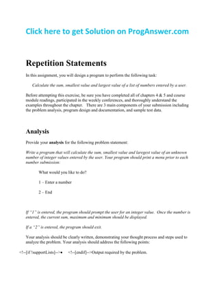 Click here to get Solution on ProgAnswer.com
Repetition Statements
In this assignment, you will design a program to perform the following task:
Calculate the sum, smallest value and largest value of a list of numbers entered by a user.
Before attempting this exercise, be sure you have completed all of chapters 4 & 5 and course
module readings, participated in the weekly conferences, and thoroughly understand the
examples throughout the chapter. There are 3 main components of your submission including
the problem analysis, program design and documentation, and sample test data.
Analysis
Provide your analysis for the following problem statement:
Write a program that will calculate the sum, smallest value and laregest value of an unknown
number of integer values entered by the user. Your program should print a menu prior to each
number submission:
What would you like to do?
1 – Enter a number
2 – End
If “1” is entered, the program should prompt the user for an integer value. Once the number is
entered, the current sum, maximum and minimum should be displayed.
If a “2” is entered, the program should exit.
Your analysis should be clearly written, demonstrating your thought process and steps used to
analyze the problem. Your analysis should address the following points:
<!--[if !supportLists]--> <!--[endif]-->Output required by the problem.
 