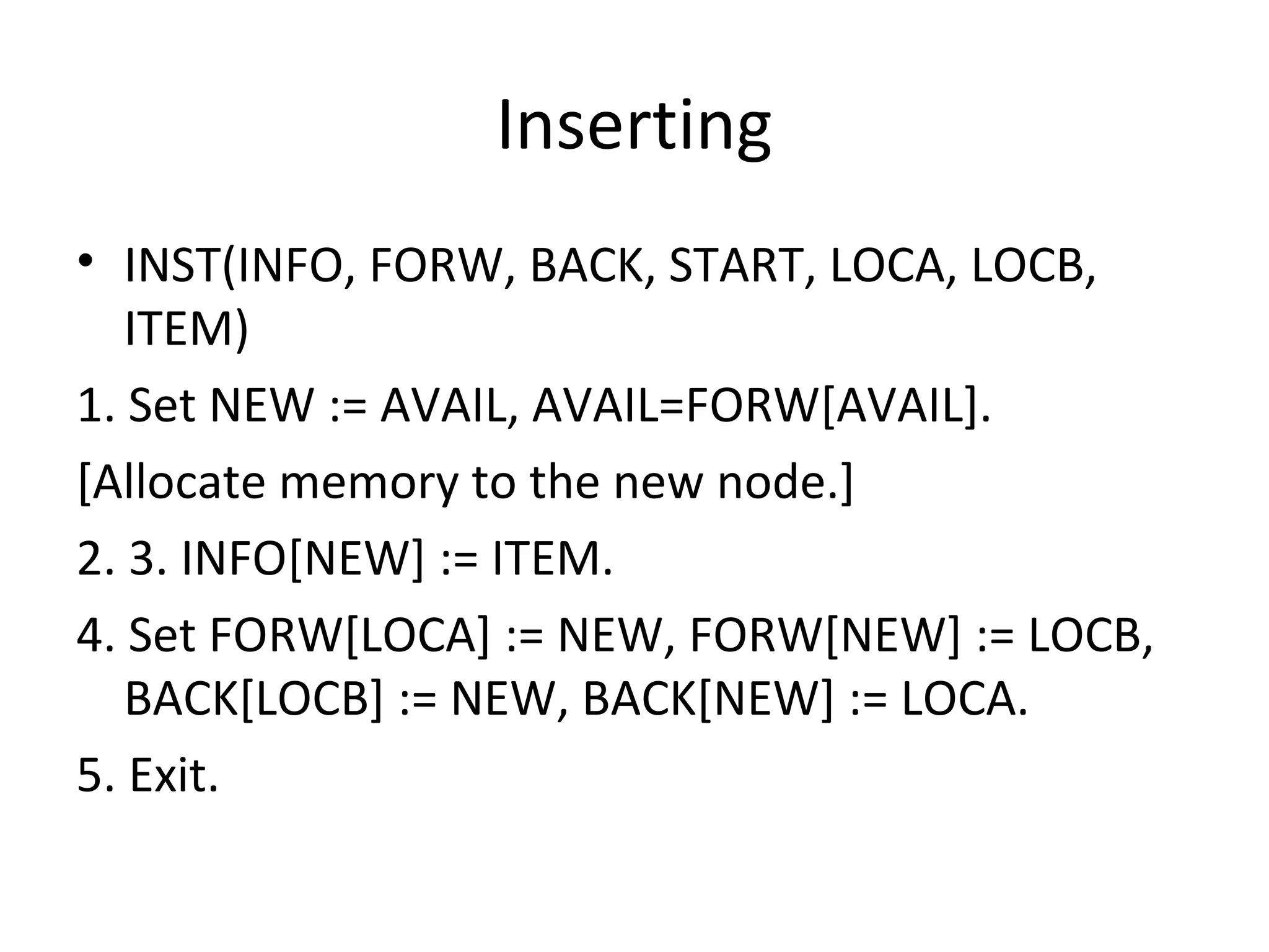 Inserting • INST(INFO, FORW, BACK, START, LOCA, LOCB, ITEM) 1. Set NEW := AVAIL, AVAIL=FORW[AVAIL]. [Allocate memory to the new node.] 2. 3. INFO[NEW] := ITEM. 4. Set FORW[LOCA] := NEW, FORW[NEW] := LOCB, BACK[LOCB] := NEW, BACK[NEW] := LOCA. 5. Exit. 