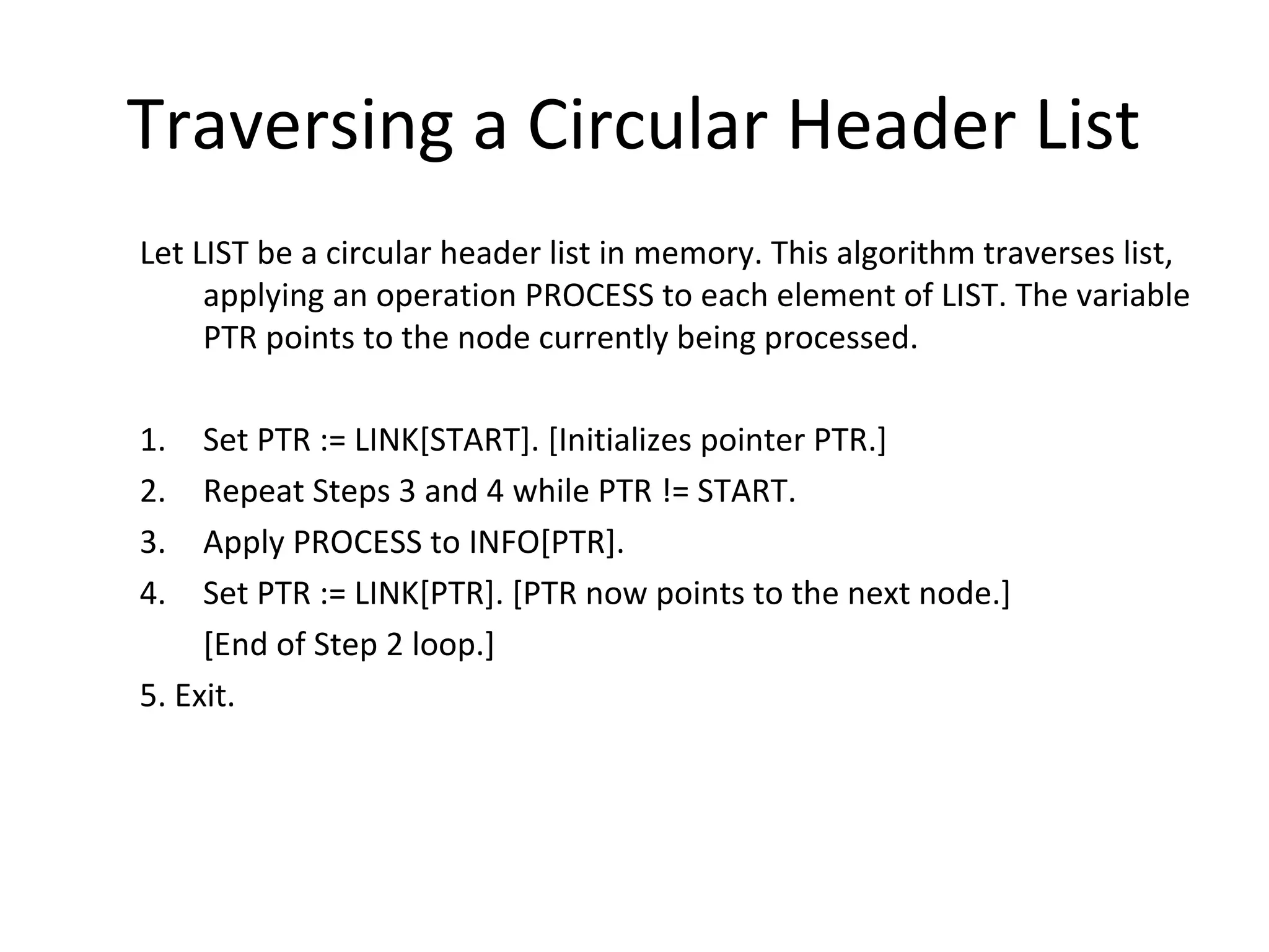 Traversing a Circular Header List Let LIST be a circular header list in memory. This algorithm traverses list, applying an operation PROCESS to each element of LIST. The variable PTR points to the node currently being processed. 1. Set PTR := LINK[START]. [Initializes pointer PTR.] 2. Repeat Steps 3 and 4 while PTR != START. 3. Apply PROCESS to INFO[PTR]. 4. Set PTR := LINK[PTR]. [PTR now points to the next node.] [End of Step 2 loop.] 5. Exit. 
