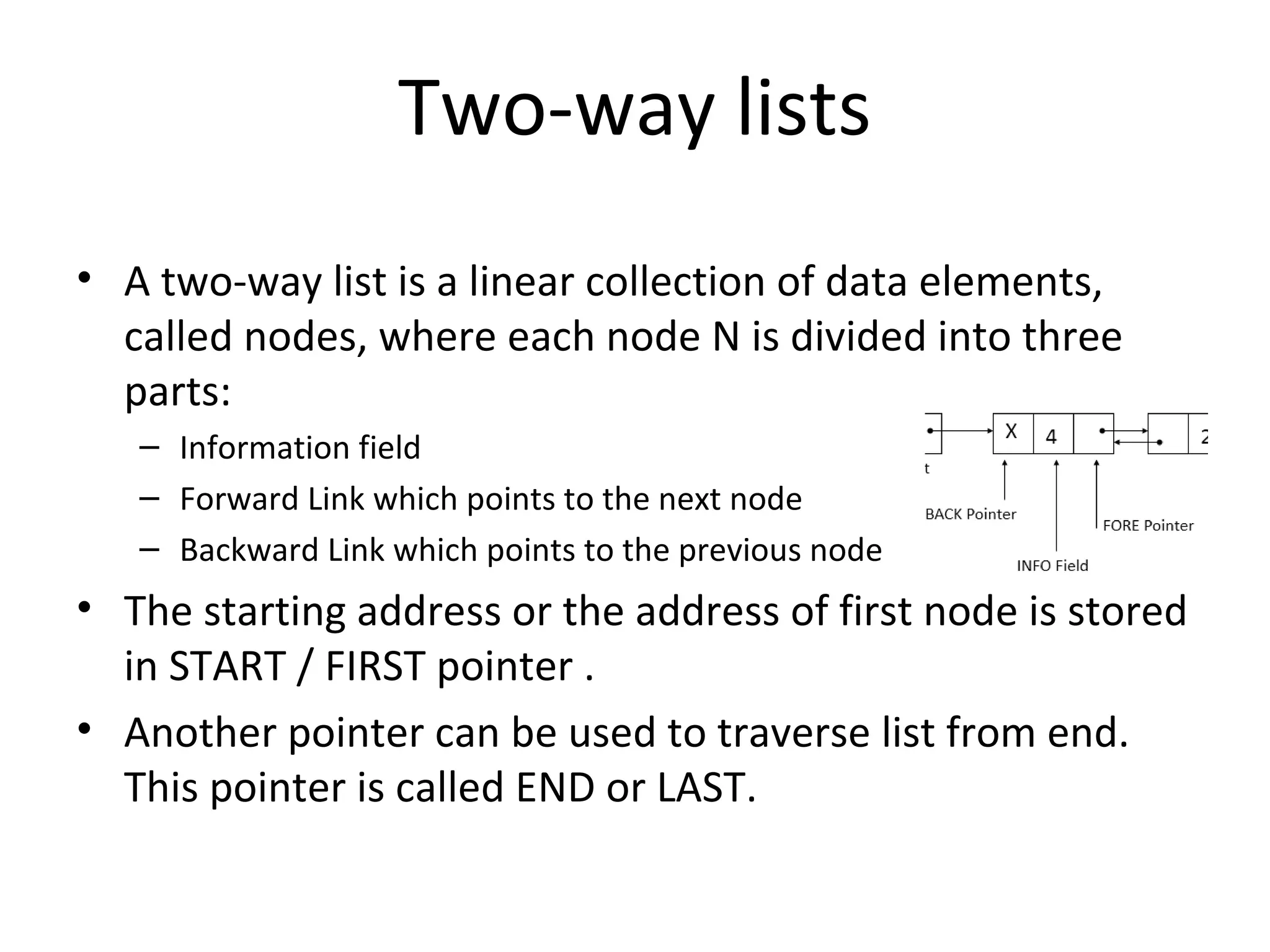 Two-way lists • A two-way list is a linear collection of data elements, called nodes, where each node N is divided into three parts: – Information field – Forward Link which points to the next node – Backward Link which points to the previous node • The starting address or the address of first node is stored in START / FIRST pointer . • Another pointer can be used to traverse list from end. This pointer is called END or LAST. 