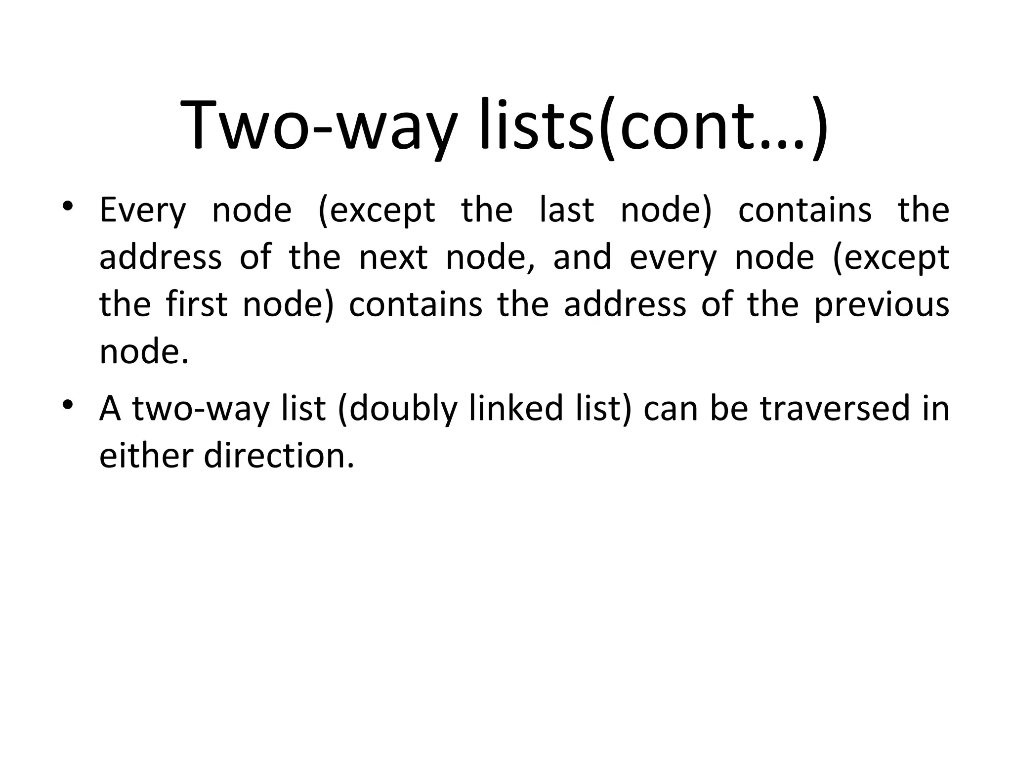 Two-way lists(cont…) • Every node (except the last node) contains the address of the next node, and every node (except the first node) contains the address of the previous node. • A two-way list (doubly linked list) can be traversed in either direction. 
