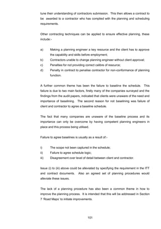 101
tune their understanding of contractors submission. This then allows a contract to
be awarded to a contractor who has complied with the planning and scheduling
requirements.
Other contracting techniques can be applied to ensure effective planning, these
include:-
a) Making a planning engineer a key resource and the client has to approve
the capability and skills before employment;
b) Contractors unable to change planning engineer without client approval;
c) Penalties for not providing correct calibre of resource;
d) Penalty in contract to penalise contractor for non-conformance of planning
function.
A further common theme has been the failure to baseline the schedule. This
failure is due to two main factors, firstly many of the companies surveyed and the
findings from the audit papers, indicated that clients were unaware of the need and
importance of baselining. The second reason for not baselining was failure of
client and contractor to agree a baseline schedule.
The fact that many companies are unaware of the baseline process and its
importance can only be overcome by having competent planning engineers in
place and this process being utilised.
Failure to agree baselines is usually as a result of:-
i) The scope not been captured in the schedule;
ii) Failure to agree schedule logic;
iii) Disagreement over level of detail between client and contractor.
Issue (i) to (iii) above could be alleviated by specifying the requirement in the ITT
and contract documents. Also an agreed set of planning procedures would
alleviate these issues.
The lack of a planning procedure has also been a common theme in how to
improve the planning process. It is intended that this will be addressed in Section
7 „Road Maps‟ to initiate improvements.
 